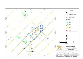 DSB-14A
DSB-05
DSB-07
DSB-04
DSB-12
DSB-06
DSB-02
DSB-15
DSB-01
DSB-10
DSB-13
DSB-11
DSB-09
DSB-16
DSB-17
DSB-03
DSB-08
765000
765000
765500
765500
766000
766000
9544500
9544500
9545000
9545000
9545500
9545500
Leyenda
Pozo de perforación
Muestra de Suelo
Vía No Transitable
Vía de Acceso
Au (ppb)
150
200
300
400
600
700
1000
0 500250
Metros
ESCUELA SUPERIOR
POLITÉCNICA DEL LITORAL
Tesis de Grado
Escala
Muestreo Sistemático de Suelos - Anomalías de Oro
Fecha: Julio - 2009
1 : 10,000 Preparado por: José Antonio Cires Morán
UTM PSAD 56 Zona 17S
Modelo Geológico del Yacimiento "Viche Conguime 3"
para la determinación de su valor económico
Figura 6.2.
 