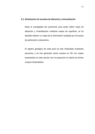 57
6.3. Señalización de aureolas de alteración y mineralización
Dada la complejidad del yacimiento para poder definir halos de
alteración y mineralización mediante mapeo de superficie, se ha
decidido obtener un mapa de la información recabada por los pozos
de perforación a diamantina.
El registro geológico de cada pozo ha sido interpolado mediantes
secciones y se han generado varios cuerpos en 3D, los mapas
presentados en esta sección son la proyección en planta de dichos
cuerpos interpretados.
 