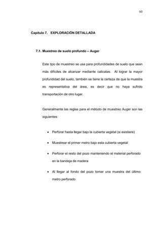 60
Capítulo 7. EXPLORACIÓN DETALLADA
7.1. Muestreo de suelo profundo – Auger
Este tipo de muestreo se usa para profundidades de suelo que sean
más difíciles de alcanzar mediante calicatas. Al lograr la mayor
profundidad del suelo, también se tiene la certeza de que la muestra
es representativa del área, es decir que no haya sufrido
transportación de otro lugar.
Generalmente las reglas para el método de muestreo Auger son las
siguientes:
• Perforar hasta llegar bajo la cubierta vegetal (si existiere)
• Muestrear el primer metro bajo esta cubierta vegetal
• Perforar el resto del pozo manteniendo el material perforado
en la bandeja de madera
• Al llegar al fondo del pozo tomar una muestra del último
metro perforado
 