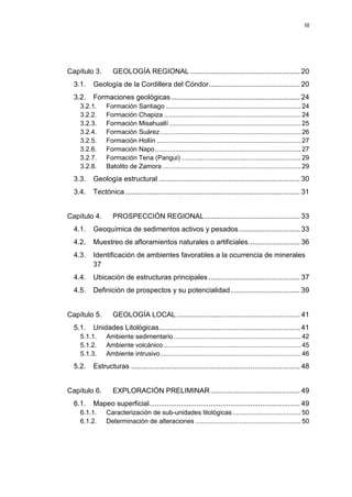 III
Capítulo 3. GEOLOGÍA REGIONAL ....................................................... 20
3.1. Geología de la Cordillera del Cóndor.............................................. 20
3.2. Formaciones geológicas................................................................. 24
3.2.1. Formación Santiago ......................................................................... 24
3.2.2. Formación Chapiza .......................................................................... 24
3.2.3. Formación Misahuallí ....................................................................... 25
3.2.4. Formación Suárez ............................................................................ 26
3.2.5. Formación Hollín .............................................................................. 27
3.2.6. Formación Napo............................................................................... 27
3.2.7. Formación Tena (Pangui)................................................................. 29
3.2.8. Batolito de Zamora ........................................................................... 29
3.3. Geología estructural ....................................................................... 30
3.4. Tectónica........................................................................................ 31
Capítulo 4. PROSPECCIÓN REGIONAL................................................ 33
4.1. Geoquímica de sedimentos activos y pesados............................... 33
4.2. Muestreo de afloramientos naturales o artificiales.......................... 36
4.3. Identificación de ambientes favorables a la ocurrencia de minerales
37
4.4. Ubicación de estructuras principales .............................................. 37
4.5. Definición de prospectos y su potencialidad................................... 39
Capítulo 5. GEOLOGÍA LOCAL .............................................................. 41
5.1. Unidades Litológicas....................................................................... 41
5.1.1. Ambiente sedimentario..................................................................... 42
5.1.2. Ambiente volcánico .......................................................................... 45
5.1.3. Ambiente intrusivo............................................................................ 46
5.2. Estructuras ..................................................................................... 48
Capítulo 6. EXPLORACIÓN PRELIMINAR ............................................. 49
6.1. Mapeo superficial............................................................................ 49
6.1.1. Caracterización de sub-unidades litológicas..................................... 50
6.1.2. Determinación de alteraciones ......................................................... 50
 