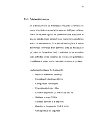 70
7.3.1. Polarización Inducida
En el levantamiento de Polarización Inducida se tomaron en
cuenta el control estructural y los aspectos litológicos del área,
con el fin de poder ajustar los parámetros más adecuados al
área de estudio. Estos parámetros se mantuvieron constantes
en todo el levantamiento. En el área Viche Congüime 3, se han
determinado contrastes bien definidos tanto de Resistividad
(ρa) como de Cargabilidad (Ma). Los límites de las anomalías
están definidos en las secciones de inversión de polarización
inducida que a su vez pueden correlacionarse con la geología.
La disposición utilizada fue la siguiente:
• Medición en Dominio de tiempo
• Intervalo entre las líneas: 200 m
• Configuración Polo-Dipolo
• Extensión del dipolo: 100 m
• Factor de separación (n) lecturas de n1 a n6
• Salida de energía 8.8 Kw
• Salida de corriente 3- 5 amperios
• Resistencia de contacto 0.5-2.0 Kohm
• Ciclo operativo 2.0 segundos
 