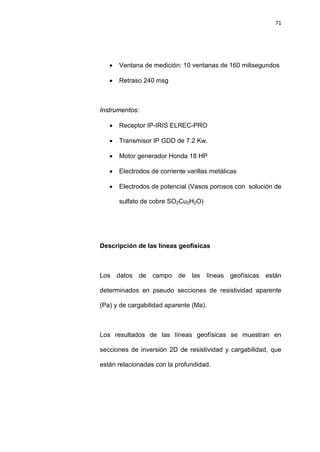 71
• Ventana de medición: 10 ventanas de 160 milisegundos
• Retraso 240 msg
Instrumentos:
• Receptor IP-IRIS ELREC-PRO
• Transmisor IP GDD de 7.2 Kw.
• Motor generador Honda 18 HP
• Electrodos de corriente varillas metálicas
• Electrodos de potencial (Vasos porosos con solución de
sulfato de cobre SO2Cu5H2O)
Descripción de las líneas geofísicas
Los datos de campo de las líneas geofísicas están
determinados en pseudo secciones de resistividad aparente
(Pa) y de cargabilidad aparente (Ma).
Los resultados de las líneas geofísicas se muestran en
secciones de inversión 2D de resistividad y cargabilidad, que
están relacionadas con la profundidad.
 