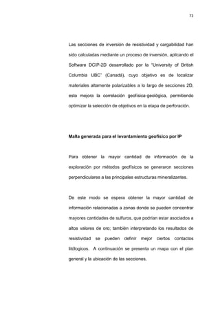 72
Las secciones de inversión de resistividad y cargabilidad han
sido calculadas mediante un proceso de inversión, aplicando el
Software DCIP-2D desarrollado por la “University of British
Columbia UBC” (Canadá), cuyo objetivo es de localizar
materiales altamente polarizables a lo largo de secciones 2D,
esto mejora la correlación geofísica-geológica, permitiendo
optimizar la selección de objetivos en la etapa de perforación.
Malla generada para el levantamiento geofísico por IP
Para obtener la mayor cantidad de información de la
exploración por métodos geofísicos se generaron secciones
perpendiculares a las principales estructuras mineralizantes.
De este modo se espera obtener la mayor cantidad de
información relacionadas a zonas donde se pueden concentrar
mayores cantidades de sulfuros, que podrían estar asociados a
altos valores de oro; también interpretando los resultados de
resistividad se pueden definir mejor ciertos contactos
litólogicos. A continuación se presenta un mapa con el plan
general y la ubicación de las secciones.
 