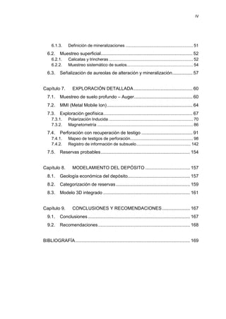 IV
6.1.3. Definición de mineralizaciones ......................................................... 51
6.2. Muestreo superficial........................................................................ 52
6.2.1. Calicatas y trincheras ....................................................................... 52
6.2.2. Muestreo sistemático de suelos........................................................ 54
6.3. Señalización de aureolas de alteración y mineralización................ 57
Capítulo 7. EXPLORACIÓN DETALLADA .............................................. 60
7.1. Muestreo de suelo profundo – Auger.............................................. 60
7.2. MMI (Metal Mobile Ion)................................................................... 64
7.3. Exploración geofísica...................................................................... 67
7.3.1. Polarización Inducida ....................................................................... 70
7.3.2. Magnetometría ................................................................................. 86
7.4. Perforación con recuperación de testigo ........................................ 91
7.4.1. Mapeo de testigos de perforación..................................................... 98
7.4.2. Registro de información de subsuelo.............................................. 142
7.5. Reservas probables...................................................................... 154
Capítulo 8. MODELAMIENTO DEL DEPÓSITO ................................... 157
8.1. Geología económica del depósito................................................. 157
8.2. Categorización de reservas .......................................................... 159
8.3. Modelo 3D integrado .................................................................... 161
Capítulo 9. CONCLUSIONES Y RECOMENDACIONES...................... 167
9.1. Conclusiones ................................................................................ 167
9.2. Recomendaciones........................................................................ 168
BIBLIOGRAFÍA.......................................................................................... 169
 