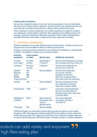 Cooking with sweeteners
As heat can change the taste of most non-nutritive sweeteners, they are best added
after you have finished cooking. Splenda®
, Equal Spoonful®
and neotame are the only
ones that can be added during cooking or baking, without affecting the taste.
When checking if a product containing a non-nutritive sweetener is suitable to include in
your eating plan, read the label to check the other ingredients and nutritional values. For
example, a product containing an alternative sweetener which is high in fat (particularly
saturated fat) should not be eaten in large amounts (eg: ‘sugar-free’ chocolate).
2. Nutritive sweeteners
Nutritive sweeteners are usually different types of carbohydrate. Therefore they are not
kilojoule-free and have different effects on blood glucose levels.
Products containing nutritive sweeteners may sometimes be labelled as ‘carbohydrate
modified’. The different varieties are summarised below.
Nutritive	 Code number		
sweetener	 on label	 Brand name	 Additional comments
Fructose	 No code	 Sweetaddin™	 Has the same kilojoules as sucrose,
(fruit sugar)	 number.	 Fruisana™	 but is sweeter and has a lower GI.
LoGicane	 No code	 LoGicane	 Has the same kilojoules as 		
	 number.		 sucrose but a lower GI.
Sorbitol	 420	 None available.	 Has the same kilojoules
Mannitol	 421		 as sucrose, with the
Xylitol	 965		 exception of mannitol.
Maltitol	 967		 May have a laxative effect
(sugar alcohols)		 and cause wind and diarrhoea.
Isomalt	 953	 None available.	 Has less kilojoules and half		
			 the sweetness of sucrose.		
			 May have a laxative effect.
Polydextrose	 1200	 Litesse™	 It provides minimal kilojoules 	
			 and has very little effect on 		
			 blood glucose levels. May have 	
			 a laxative effect.
Maltodextrin	 None	 Also known as	 Has same kilojoules			
available.		 Hydrolysed corn 	 as sucrose and has a		
		 syrup or 	 very high GI.				
		 glucose syrup.	
Thaumatin	 957	 None available.
CSR Smart Sugar is a combination of both sugar (sucrose) and stevia (a non-nutritive
sweetener, 960). Although almost entirely sugar (99.6%) the addition of stevia makes the
product twice as sweet. This means you use half as much compared to regular sugar and
so receive half the kilojoules. CSR Smart Sugar is therefore similar to a nutritive sweetener.
products can add variety and enjoyment
high fibre eating plan
3
Revised August 2009
 