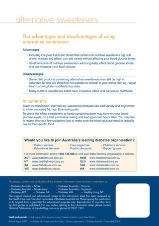 alternative sweeteners
The advantages and disadvantages of using
alternative sweeteners
Advantages
 Including low joule foods and drinks that contain non-nutritive sweeteners (eg: soft
drinks, cordials and jellies) can add variety without affecting your blood glucose levels.
 Small amounts of nutritive sweeteners will not greatly affect blood glucose levels
and can increase your food choices.
Disadvantages
 Some ‘diet’ products containing alternative sweeteners may still be high in	
saturated fat and are therefore not suitable to include in your menu plan eg: ‘sugar
free’ (carbohydrate modified) chocolate.
 Many nutritive sweeteners listed have a laxative effect and can cause diarrhoea.
In summary
Taken in moderation, alternatively sweetened products can add variety and enjoyment
to a low saturated fat, high fibre eating plan.
To check the effect sweeteners or foods containing them may have on your blood
glucose levels, do a test just before eating and test again two hours later. You may like
to repeat this on a few occasions just to make sure the blood glucose result is actually
due to that specific food.
Would you like to join Australia’s leading diabetes organisation?
 Dietary services	  Free magazines	  Children’s services
 Educational literature	  Product discounts	  Support groups
For more information phone 1300 136 588 or visit your State/Territory Organisation’s website:
ACT	 www.diabetes-act.com.au	 NSW	 www.diabetesnsw.com.au
NT	 www.healthylivingnt.org.au	 QLD	 www.diabetesqld.org.au
SA	 www.diabetessa.com.au		 TAS	 www.diabetestas.com.au
VIC	 www.diabetesvic.org.au		 WA	 www.diabeteswa.com.au
The design, content and production of this diabetes information sheet has been undertaken by:
 Diabetes Australia – NSW	  Diabetes Australia – Victoria
 Diabetes Australia – Queensland	  Diabetes Australia – Tasmania
 Diabetes ACT	  Diabetes SA	  Diabetes WA	  Healthy Living NT
The original medical and educational content of this information sheet has been reviewed by
the Health Care and Education Committee of Diabetes Australia Ltd. Photocopying this publication
in its original form is permitted for educational purposes only. Reproduction in any other form
by third parties is prohibited. For any matters relating to this information sheet, please contact
National Publications at dapubs@tpg.com.au or phone 02 9527 1951.
Health professionals: For bulk copies of this resource, contact Diabetes Australia in your State/Territory.
Revised August 2009 A diabetes information series from State / Territory organisations of Diabetes Australia – Copyright© 2009
 