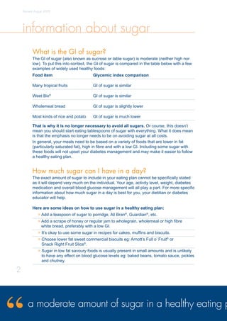 information about sugar
What is the GI of sugar?
The GI of sugar (also known as sucrose or table sugar) is moderate (neither high nor
low). To put this into context, the GI of sugar is compared in the table below with a few
examples of widely used healthy foods:
Food item	 Glycemic index comparison
Many tropical fruits	 GI of sugar is similar
Weet Bix®
	 GI of sugar is similar
Wholemeal bread	 GI of sugar is slightly lower
Most kinds of rice and potato	 GI of sugar is much lower
That is why it is no longer necessary to avoid all sugars. Or course, this doesn’t
mean you should start eating tablespoons of sugar with everything. What it does mean
is that the emphasis no longer needs to be on avoiding sugar at all costs.
In general, your meals need to be based on a variety of foods that are lower in fat
(particularly saturated fat), high in fibre and with a low GI. Including some sugar with
these foods will not upset your diabetes management and may make it easier to follow
a healthy eating plan.
How much sugar can I have in a day?
The exact amount of sugar to include in your eating plan cannot be specifically stated
as it will depend very much on the individual. Your age, activity level, weight, diabetes
medication and overall blood glucose management will all play a part. For more specific
information about how much sugar in a day is best for you, your dietitian or diabetes
educator will help.
Here are some ideas on how to use sugar in a healthy eating plan:
 Add a teaspoon of sugar to porridge, All Bran®
, Guardian®
, etc.
 Add a scrape of honey or regular jam to wholegrain, wholemeal or high fibre
white bread, preferably with a low GI.
 It’s okay to use some sugar in recipes for cakes, muffins and biscuits.
 Choose lower fat sweet commercial biscuits eg: Arnott’s Full o’ Fruit®
or
Snack Right Fruit Slice®
.
 Sugar in low fat savoury foods is usually present in small amounts and is unlikely
to have any effect on blood glucose levels eg: baked beans, tomato sauce, pickles
and chutney.
Revised August 2009
a moderate amount of sugar in a healthy eating p
2
 