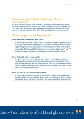 Is it necessary to include added sugar if you
don’t want to?
Not at all, the choice is yours. Small amounts of added sugar can make many nutritious
foods more enjoyable without having a major effect on your blood glucose levels. On the
other hand, there is a variety of alternative sweeteners available in Australia that can be
used as an effective substitute. Refer to the Alternative Sweeteners information sheet.
When is sugar not the best choice?
When the food is made mainly from sugar
 It is best not to eat foods in which sugar is the main ingredient. For example, soft
drinks, cordials and lollies have sugar as their main ingredient and don’t provide
any additional nutritional value. As a rule, these products are best used in cases
of low blood glucose (’hypos’) or during exercise. Otherwise, choose alternatively
sweetened, low calorie/kilojoule drinks such as Diet Coke®
, Pepsi Max®
, Diet
Ginger Ale, Weight Watchers®
, Schweppes or Cottees®
low joule cordials.
When the food is high in sugar and fat
 It is best not to eat foods too often that are high in sugar and fat (particularly
saturated fat). For example, many foods that are high in sugar like most cakes,
biscuits and chocolates are also loaded with fat. Too much total and saturated fat
can put on weight, increase blood cholesterol and triglycerides and in the long run
upset your diabetes management.
When you need to cut down on carbohydrates
 If you’ve been advised to cut down on the amount of energy (calories/kilojoules)
or carbohydrate you eat, not eating added sugars can help you to reduce calories/
kilojoules and may help you to lose weight and reduce your blood glucose levels.
plan will not adversely affect blood glucose levels
Revised August 2009
3
 