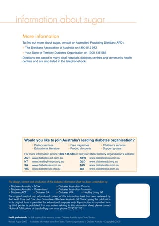information about sugar
More information
To find out more about sugar, consult an Accredited Practising Dietitian (APD):
 The Dietitians Association of Australia on 1800 812 942
 Your State or Territory Diabetes Organisation on 1300 136 588
Dietitians are based in many local hospitals, diabetes centres and community health
centres and are also listed in the telephone book.
The design, content and production of this diabetes information sheet has been undertaken by:
 Diabetes Australia – NSW	  Diabetes Australia – Victoria
 Diabetes Australia – Queensland	  Diabetes Australia – Tasmania
 Diabetes ACT	  Diabetes SA	  Diabetes WA	  Healthy Living NT
The original medical and educational content of this information sheet has been reviewed by
the Health Care and Education Committee of Diabetes Australia Ltd. Photocopying this publication
in its original form is permitted for educational purposes only. Reproduction in any other form
by third parties is prohibited. For any matters relating to this information sheet, please contact
National Publications at dapubs@tpg.com.au or phone 02 9527 1951.
Would you like to join Australia’s leading diabetes organisation?
 Dietary services	  Free magazines	  Children’s services
 Educational literature	  Product discounts	  Support groups
For more information phone 1300 136 588 or visit your State/Territory Organisation’s website:
ACT	 www.diabetes-act.com.au	 NSW	 www.diabetesnsw.com.au
NT	 www.healthylivingnt.org.au	 QLD	 www.diabetesqld.org.au
SA	 www.diabetessa.com.au		 TAS	 www.diabetestas.com.au
VIC	 www.diabetesvic.org.au		 WA	 www.diabeteswa.com.au
Health professionals: For bulk copies of this resource, contact Diabetes Australia in your State/Territory.
Revised August 2009 A diabetes information series from State / Territory organisations of Diabetes Australia – Copyright© 2009
 