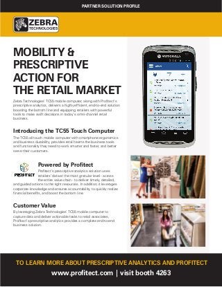 MOBILITY &
PRESCRIPTIVE
ACTION FOR
THE RETAIL MARKET
Zebra Technologies’ TC55 mobile computer, along with Profitect’s
prescriptive analytics, delivers a highly efficient, end-to-end solution
boosting the bottom line and equipping retailers with powerful
tools to make swift decisions in today’s omni-channel retail
business.
Introducing the TC55 Touch Computer
The TC55 all touch mobile computer with smartphone ergonomics
and business durability, provides retail teams the business tools
and functionality they need to work smarter and faster, and better
serve their customers.
Powered by Profitect
Profitect’s prescriptive analytics solution uses
retailers’ data at the most granular level - across
the entire value chain - to deliver timely, detailed,
and guided actions to the right resources. In addition, it leverages
corporate knowledge and ensures accountability, to quickly realize
financial benefits, and boost the bottom line.
Customer Value
By leveraging Zebra Technologies’ TC55 mobile computer to
capture data and deliver actionable tasks to retail associates,
Profitect’s prescriptive analytics provides a complete end-to-end
business solution.
TO LEARN MORE ABOUT PRESCRIPTIVE ANALYTICS AND PROFITECT
www.profitect.com | visit booth 4263
PARTNER SOLUTION PROFILE
 
