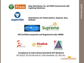 OEMPARTNERS
Compliance to International Standards (PV Modules)
IEC 61215, IEC 61730 and UL 1703 standards, CE, ISO, etc.
ISO Certified companies and Registered under MNRE
Sole Distributor for all FIEM Commercial LED
Lighting Solutions
Distributors for Maharashtra, Gujarat, Goa,
Kolkata
 