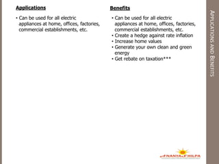APPLICATIONSANDBENEFITS
Applications Benefits
• Can be used for all electric
appliances at home, offices, factories,
commercial establishments, etc.
• Can be used for all electric
appliances at home, offices, factories,
commercial establishments, etc.
• Create a hedge against rate inflation
• Increase home values
• Generate your own clean and green
energy
• Get rebate on taxation***
 