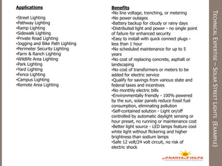 TECHNICALEXPERTISE–SOLARSTREETLIGHTS(EXAMPLE)
Applications
•Street Lighting
•Pathway Lighting
•Ramp Lighting
•Sidewalk Lighting
•Private Road Lighting
•Jogging and Bike Path Lighting
•Perimeter Security Lighting
•Farm & Ranch Lighting
•Wildlife Area Lighting
•Park Lighting
•Yard Lighting
•Fence Lighting
•Campus Lighting
•Remote Area Lighting
Benefits
•No line voltage, trenching, or metering
•No power outages
•Battery backup for cloudy or rainy days
•Distributed light and power - no single point
of failure for enhanced security
•Easy to install with quick connect plugs -
less than 1 hour
•No scheduled maintenance for up to 5
years
•No cost of replacing concrete, asphalt or
landscaping
•No cost of transformers or meters to be
added for electric service
•Qualify for savings from various state and
federal taxes and incentives
•No monthly electric bills
•Environmentally friendly - 100% powered
by the sun, solar panels reduce fossil fuel
consumption, eliminating pollution
•Self-contained solution - Light on/off
controlled by automatic daylight sensing or
hour preset, no running or maintenance cost
•Better light source - LED lamps feature cool
white light without flickering and higher
brightness than sodium lamps
•Safe 12 volt/24 volt circuit, no risk of
electric shock
 