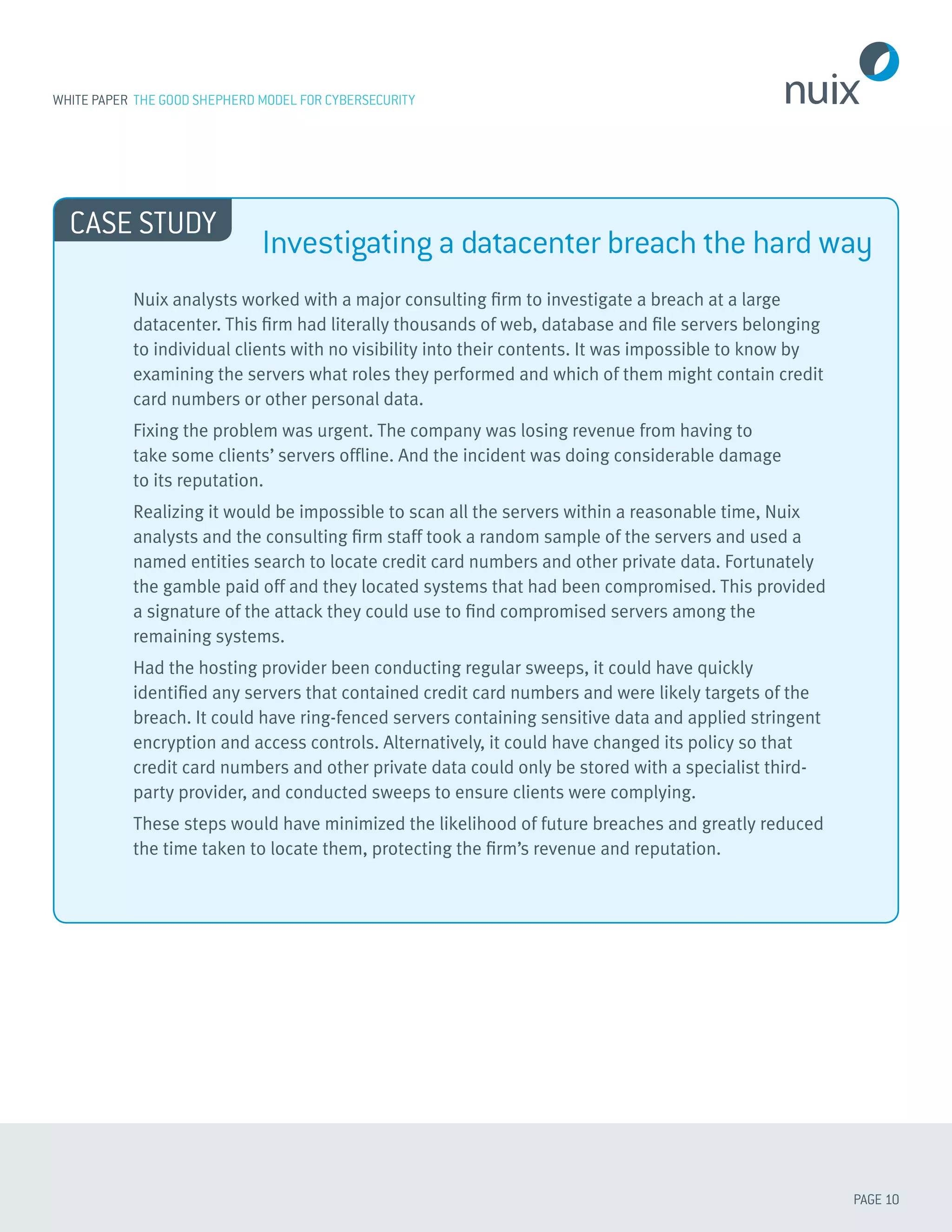 PAGE 10
WHITE PAPER THE GOOD SHEPHERD MODEL FOR CYBERSECURITY
Nuix analysts worked with a major consulting firm to investigate a breach at a large
datacenter. This firm had literally thousands of web, database and file servers belonging
to individual clients with no visibility into their contents. It was impossible to know by
examining the servers what roles they performed and which of them might contain credit
card numbers or other personal data.
Fixing the problem was urgent. The company was losing revenue from having to
take some clients’ servers offline. And the incident was doing considerable damage
to its reputation.
Realizing it would be impossible to scan all the servers within a reasonable time, Nuix
analysts and the consulting firm staff took a random sample of the servers and used a
named entities search to locate credit card numbers and other private data. Fortunately
the gamble paid off and they located systems that had been compromised. This provided
a signature of the attack they could use to find compromised servers among the
remaining systems.
Had the hosting provider been conducting regular sweeps, it could have quickly
identified any servers that contained credit card numbers and were likely targets of the
breach. It could have ring-fenced servers containing sensitive data and applied stringent
encryption and access controls. Alternatively, it could have changed its policy so that
credit card numbers and other private data could only be stored with a specialist third-
party provider, and conducted sweeps to ensure clients were complying.
These steps would have minimized the likelihood of future breaches and greatly reduced
the time taken to locate them, protecting the firm’s revenue and reputation.
CASE STUDY
Investigating a datacenter breach the hard way
 