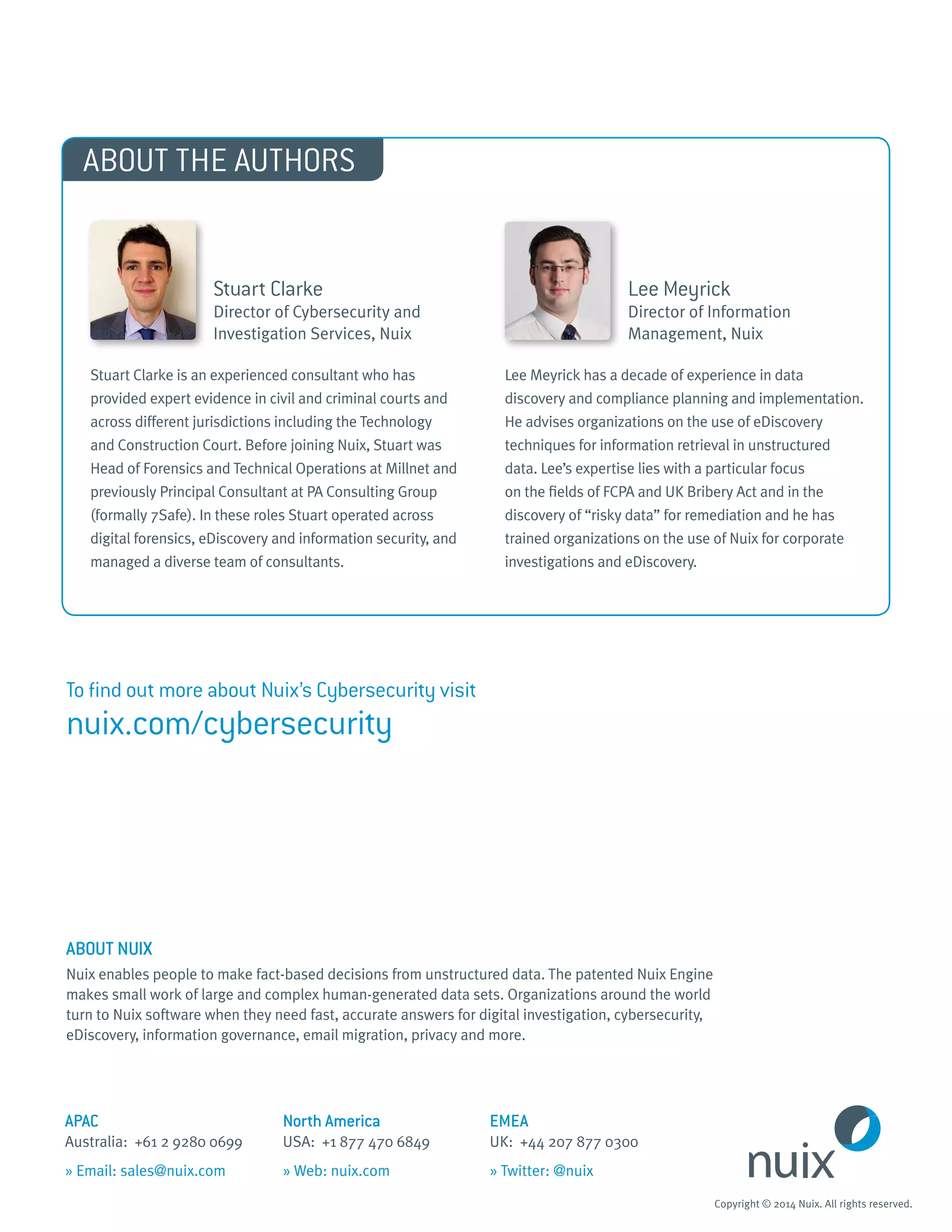 APAC 	 North America	 EMEA
Australia: +61 2 9280 0699 	 USA: +1 877 470 6849 	 UK: +44 207 877 0300
» Email: sales@nuix.com 	 » Web: nuix.com	 » Twitter: @nuix
Copyright © 2014 Nuix. All rights reserved.
ABOUT NUIX
Nuix enables people to make fact-based decisions from unstructured data. The patented Nuix Engine
makes small work of large and complex human-generated data sets. Organizations around the world
turn to Nuix software when they need fast, accurate answers for digital investigation, cybersecurity,
eDiscovery, information governance, email migration, privacy and more.
Lee Meyrick
Director of Information
Management, Nuix
Lee Meyrick has a decade of experience in data
discovery and compliance planning and implementation.
He advises organizations on the use of eDiscovery
techniques for information retrieval in unstructured
data. Lee’s expertise lies with a particular focus
on the fields of FCPA and UK Bribery Act and in the
discovery of “risky data” for remediation and he has
trained organizations on the use of Nuix for corporate
investigations and eDiscovery.
Stuart Clarke
Director of Cybersecurity and
Investigation Services, Nuix
Stuart Clarke is an experienced consultant who has
provided expert evidence in civil and criminal courts and
across different jurisdictions including the Technology
and Construction Court. Before joining Nuix, Stuart was
Head of Forensics and Technical Operations at Millnet and
previously Principal Consultant at PA Consulting Group
(formally 7Safe). In these roles Stuart operated across
digital forensics, eDiscovery and information security, and
managed a diverse team of consultants.
ABOUT THE AUTHORS
To find out more about Nuix’s Cybersecurity visit
nuix.com/cybersecurity
 