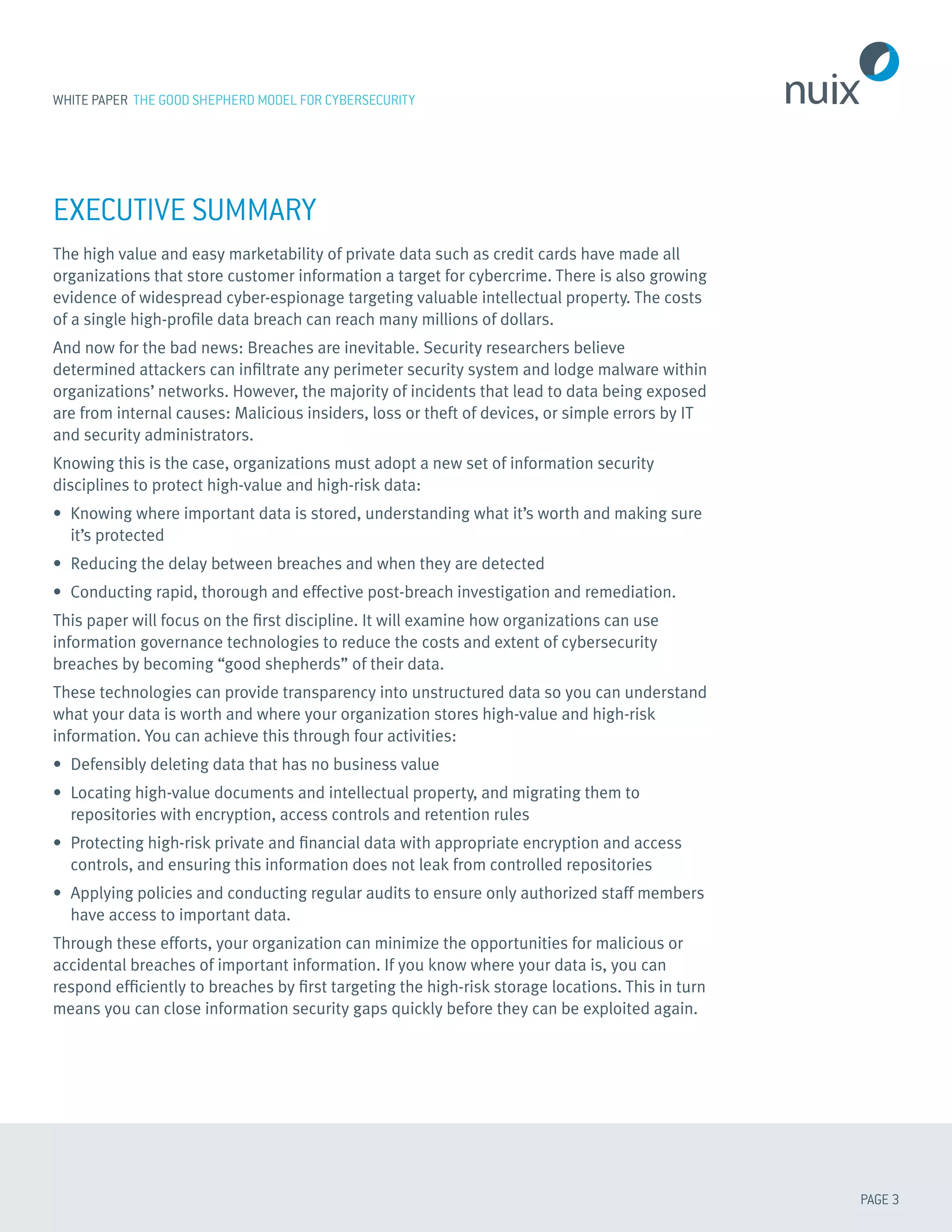 PAGE 3
WHITE PAPER THE GOOD SHEPHERD MODEL FOR CYBERSECURITY
EXECUTIVE SUMMARY
The high value and easy marketability of private data such as credit cards have made all
organizations that store customer information a target for cybercrime. There is also growing
evidence of widespread cyber-espionage targeting valuable intellectual property. The costs
of a single high-profile data breach can reach many millions of dollars.
And now for the bad news: Breaches are inevitable. Security researchers believe
determined attackers can infiltrate any perimeter security system and lodge malware within
organizations’ networks. However, the majority of incidents that lead to data being exposed
are from internal causes: Malicious insiders, loss or theft of devices, or simple errors by IT
and security administrators.
Knowing this is the case, organizations must adopt a new set of information security
disciplines to protect high-value and high-risk data:
•	 Knowing where important data is stored, understanding what it’s worth and making sure
it’s protected
•	 Reducing the delay between breaches and when they are detected
•	 Conducting rapid, thorough and effective post-breach investigation and remediation.
This paper will focus on the first discipline. It will examine how organizations can use
information governance technologies to reduce the costs and extent of cybersecurity
breaches by becoming “good shepherds” of their data.
These technologies can provide transparency into unstructured data so you can understand
what your data is worth and where your organization stores high-value and high-risk
information. You can achieve this through four activities:
•	 Defensibly deleting data that has no business value
•	 Locating high-value documents and intellectual property, and migrating them to
repositories with encryption, access controls and retention rules
•	 Protecting high-risk private and financial data with appropriate encryption and access
controls, and ensuring this information does not leak from controlled repositories
•	 Applying policies and conducting regular audits to ensure only authorized staff members
have access to important data.
Through these efforts, your organization can minimize the opportunities for malicious or
accidental breaches of important information. If you know where your data is, you can
respond efficiently to breaches by first targeting the high-risk storage locations. This in turn
means you can close information security gaps quickly before they can be exploited again.
 