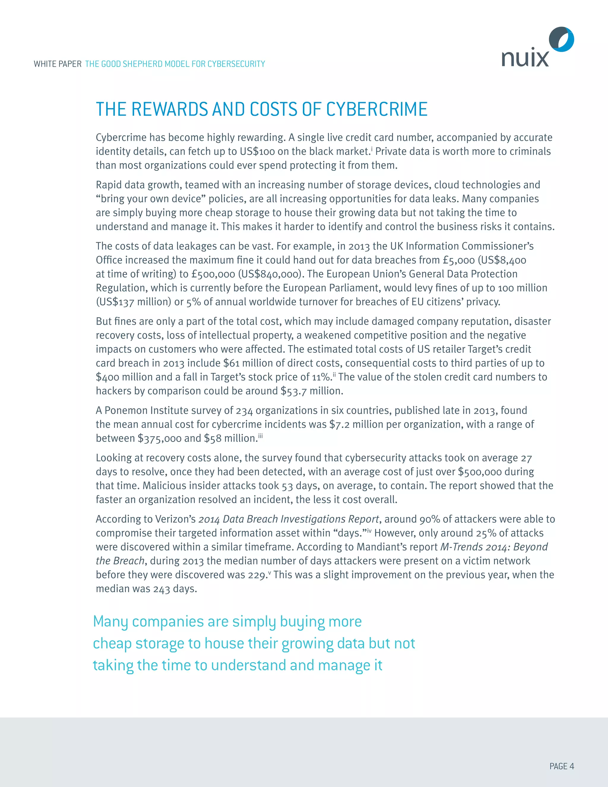 PAGE 4
WHITE PAPER THE GOOD SHEPHERD MODEL FOR CYBERSECURITY
Many companies are simply buying more
cheap storage to house their growing data but not
taking the time to understand and manage it
THE REWARDS AND COSTS OF CYBERCRIME
Cybercrime has become highly rewarding. A single live credit card number, accompanied by accurate
identity details, can fetch up to US$100 on the black market.i
Private data is worth more to criminals
than most organizations could ever spend protecting it from them.
Rapid data growth, teamed with an increasing number of storage devices, cloud technologies and
“bring your own device” policies, are all increasing opportunities for data leaks. Many companies
are simply buying more cheap storage to house their growing data but not taking the time to
understand and manage it. This makes it harder to identify and control the business risks it contains.
The costs of data leakages can be vast. For example, in 2013 the UK Information Commissioner’s
Office increased the maximum fine it could hand out for data breaches from £5,000 (US$8,400
at time of writing) to £500,000 (US$840,000). The European Union’s General Data Protection
Regulation, which is currently before the European Parliament, would levy fines of up to 100 million
(US$137 million) or 5% of annual worldwide turnover for breaches of EU citizens’ privacy.
But fines are only a part of the total cost, which may include damaged company reputation, disaster
recovery costs, loss of intellectual property, a weakened competitive position and the negative
impacts on customers who were affected. The estimated total costs of US retailer Target’s credit
card breach in 2013 include $61 million of direct costs, consequential costs to third parties of up to
$400 million and a fall in Target’s stock price of 11%.ii
The value of the stolen credit card numbers to
hackers by comparison could be around $53.7 million.
A Ponemon Institute survey of 234 organizations in six countries, published late in 2013, found
the mean annual cost for cybercrime incidents was $7.2 million per organization, with a range of
between $375,000 and $58 million.iii
Looking at recovery costs alone, the survey found that cybersecurity attacks took on average 27
days to resolve, once they had been detected, with an average cost of just over $500,000 during
that time. Malicious insider attacks took 53 days, on average, to contain. The report showed that the
faster an organization resolved an incident, the less it cost overall.
According to Verizon’s 2014 Data Breach Investigations Report, around 90% of attackers were able to
compromise their targeted information asset within “days.”iv
However, only around 25% of attacks
were discovered within a similar timeframe. According to Mandiant’s report M-Trends 2014: Beyond
the Breach, during 2013 the median number of days attackers were present on a victim network
before they were discovered was 229.v
This was a slight improvement on the previous year, when the
median was 243 days.
 
