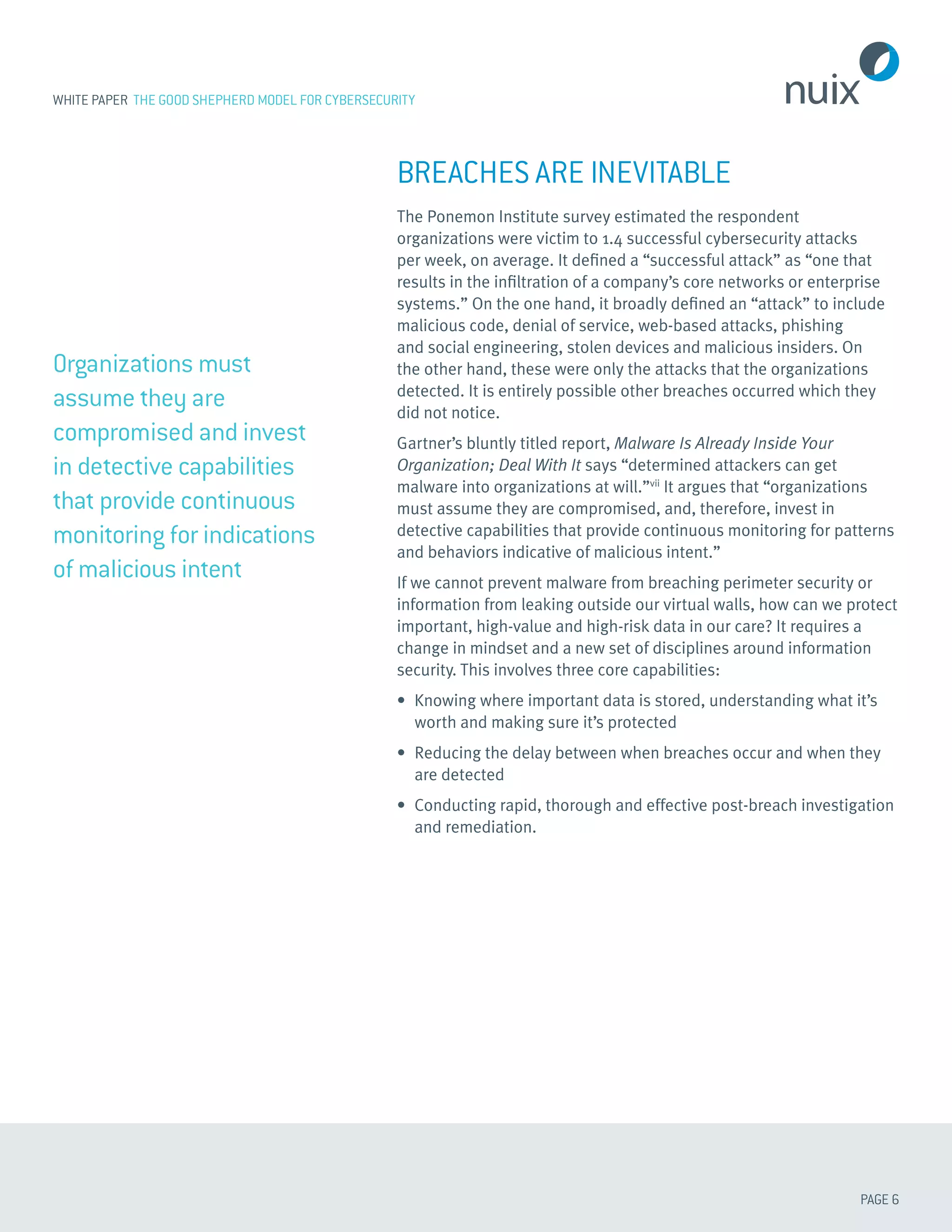 PAGE 6
WHITE PAPER THE GOOD SHEPHERD MODEL FOR CYBERSECURITY
BREACHES ARE INEVITABLE
The Ponemon Institute survey estimated the respondent
organizations were victim to 1.4 successful cybersecurity attacks
per week, on average. It defined a “successful attack” as “one that
results in the infiltration of a company’s core networks or enterprise
systems.” On the one hand, it broadly defined an “attack” to include
malicious code, denial of service, web-based attacks, phishing
and social engineering, stolen devices and malicious insiders. On
the other hand, these were only the attacks that the organizations
detected. It is entirely possible other breaches occurred which they
did not notice.
Gartner’s bluntly titled report, Malware Is Already Inside Your
Organization; Deal With It says “determined attackers can get
malware into organizations at will.”vii
It argues that “organizations
must assume they are compromised, and, therefore, invest in
detective capabilities that provide continuous monitoring for patterns
and behaviors indicative of malicious intent.”
If we cannot prevent malware from breaching perimeter security or
information from leaking outside our virtual walls, how can we protect
important, high-value and high-risk data in our care? It requires a
change in mindset and a new set of disciplines around information
security. This involves three core capabilities:
•	 Knowing where important data is stored, understanding what it’s
worth and making sure it’s protected
•	 Reducing the delay between when breaches occur and when they
are detected
•	 Conducting rapid, thorough and effective post-breach investigation
and remediation.
Organizations must
assume they are
compromised and invest
in detective capabilities
that provide continuous
monitoring for indications
of malicious intent
 