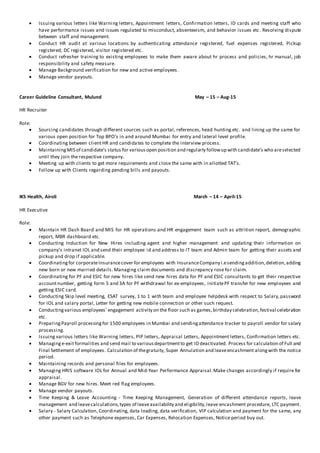  Issuing various letters like Warning letters, Appointment letters, Confirmation letters, ID cards and meeting staff who
have performance issues and issues regulated to misconduct, absenteeism, and behavior issues etc . Resolving dispute
between staff and management.
 Conduct HR audit at various locations by authenticating attendance registered, fuel expenses registered, Pickup
registered, DC registered, visitor registered etc.
 Conduct refresher training to existing employees to make them aware about hr process and policies, hr manual, job
responsibility and safety measure.
 Manage Background verification for new and active employees.
 Manage vendor payouts.
Career Guideline Consultant, Mulund May – 15 – Aug-15
HR Recruiter
Role:
 Sourcing candidates through different sources such as portal, references, head hunting etc. and lining up the same for
various open position for Top BPO’s in and around Mumbai for entry and lateral level profile.
 Coordinating between client HR and candidates to complete the interview process.
 MaintainingMIS of candidate’s status for variousopen position and regularly followup with candidate’s who areselected
until they join the respective company.
 Meeting up with clients to get more requirements and close the same with in allotted TAT’s.
 Follow up with Clients regarding pending bills and payouts.
IKS Health, Airoli March – 14 – April-15
HR Executive
Role:
 Maintain HR Dash Board and MIS for HR operations and HR engagement team such as attrition report, demographic
report, MBR dashboard etc.
 Conducting Induction for New Hires including agent and higher management and updating their information on
company’s intranet IOL and send their employee id and address to IT team and Admin team for getting their assets and
pickup and drop if applicable.
 Coordinatingfor corporateInsurancecover for employees with InsuranceCompany i.esendingaddition,deletion,adding
new born or new married details. Managing claim documents and discrepancy rose for claim.
 Coordinating for PF and ESIC for new hires like send new hires data for PF and ESIC consultants to get their respective
accountnumber, getting form 5 and 3A for PF withdrawal for ex-employees, initiatePF transfer for new employees and
getting ESIC card.
 Conducting Skip level meeting, ESAT survey, 1 to 1 with team and employee helpdesk with respect to Salary,password
for IOL and salary portal, Letter for getting new mobile connection or other such request.
 Conductingvarious employees’ engagement activity on the floor such as games,birthday celebration,festival celebration
etc.
 PreparingPayroll processingfor 1500 employees in Mumbai and sendingattendance tracker to payroll vendor for salary
processing.
 Issuing various letters like Warning letters, PIP letters, Appraisal Letters, Appointment letters, Confirmation letters etc.
 Managinge-exit formalities and send mail to variousdepartmentto get ID deactivated. Process for calculation of Full and
Final Settlement of employees. Calculation of thegratuity, Super Annulation and leaveencashment alongwith the notice
period.
 Maintaining records and personal files for employees.
 Managing HRIS software IOL for Annual and Mid-Year Performance Appraisal. Make changes accordingly if require for
appraisal.
 Manage BGV for new hires. Meet red flag employees.
 Manage vendor payouts.
 Time Keeping & Leave Accounting - Time Keeping Management, Generation of different attendance reports, leave
management and leavecalculations,types of leaveavailability and eligibility,leave encashment procedure, LTC payment.
 Salary - Salary Calculation, Coordinating, data loading, data verification, VIP calculation and payment for the same, any
other payment such as Telephone expenses, Car Expenses, Relocation Expenses, Notice period buy out.
 