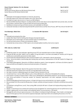 Ocwen Financial Solutions Pvt. Ltd., Mumbai Nov-11-Oct’13
Growth Path:
HR Assistant-Human Resources MIS Analyst (Centralized) Nov’11-Jun’12
Human Resources MIS Analyst (Centralized) Jun’12-Oct’13
Role:
 Developed and managed job template on Taleo for job posting
 Extracted reports from Taleo and created E-mail id for new joiness
 Provided training to new recruits on how to use HRIS Software
 Maintained MIS/ Dashboard Reports including monthly attrition data (Source wise), department wise joinees data, recruiter
wise joinees vs attrition data, hiring cost data and source wise joinees data
 Handled pre and post joining verification process and submitted it to HR team
 Conducted interviews atinitial level and performed HRrounds forVoice and Non Voice Process, WPT Test, Versant Test &PI Test
First Advantage, Malad West Sr. Associate-MIS Operations Dec’10-Aug’11
Role:
 Collected and analyzed ad hoc data
 Looked after Data/ Field Formatting, Data Storage and prepared reports
 Developed service level targets and measured them against set benchmarks
 Carried out trend analysis of data and automation reports
 Conducted day-to-day analysis of MIS reports and analyzed weekly/ monthly client service reports
SITEL India Ltd., Andheri East Hiring Associate Jan’08-Sep’10
Role:
 Drafted documents for new employees regarding annual CTC and submitted reports to Senior Management
 Prepared HR MIS and other reports such as weekly hiring, daily walk in, recruiters wise weekly & monthly and hiring cost
monthly wise and monthly wise provision data reports
 Coordinated with Employee Relations team and participated in IJP’s interview for internal job posting
 Salary - Salary Calculation, Coordinating, data loading, data verification, implementation of the SAP module for Wages and
calculations.
 Time Keeping Management, Generation of different attendance reports, leave management and leave calculations, types of
leave availability and eligibility, leave encashment procedure, LTC payment.
Highlights:
 Recipient of Best Employee Award of the quarters from Sitel India in 2010
 Received Certificate of appreciation from the Training department of Sitel India
 Has taken initiative in developing reports for Ocwen Financial Solutions Pvt. Ltd.
 Trained new hires in various HRIS software such as Taleo, MS Dynamics, HR process followed by the company.
 Participation in Campus hiringfor Ocwen in IIM’s such as IIM Bangalore, Ahmadabad, Kolkata fir recruiting top management.
 Took active participation in bring new vendors for Statutory requirements and other employees activities including
recruitment.
 Streamlined Background verification process in Ocwen to bring accuracy and reliability in all reports and MIS.
 Was promoted from HR assistantto HR executive in Ocwen and took activeparticipation in HRadmin and HR Business partner
roles.
 Initiated team outing (Dinner, Lunch), Team outing, RNR activity for HR team in Ocwen to bringbounding among all team in
HR domain.
 Helped in controllingvariousschemeand incentives to top management for controllingattrition and non-performanceissues.
 Helped in getting new insurance vendor and handled the whole insurance process in IKS Health.
 Managed the entire Annual appraisal process in IOL software including training the Managers, Team leaders and employees
how to fill the appraisal form and rate the respective employees reporting to them and completing the process error free.
PREVIOUS EXPERIENCE
Total Solutions, Masjid Bunder MIS Executive Oct’05-Oct’07
Dhaval Tours, Borivali Accountant Assistant Dec’04-Aug’05
 