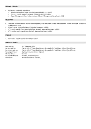 DIPLOMA COURSES
 Successfully completed Diploma in:
o Web Animation from Xavier Institute of Management, CST in 2001
o Tally 6.3 from St. Angelo’s Computer Education, Borivali in 2004
o Export Management from Indian Institute of Export Management, Bangalore in 2002
EDUCATION
 Completed PGDBM (Human Resources Management) from Welingkar College of Management Studies, Matunga , Mumbai in
2014 with First Class.
 B.Com. from St. Xavier’s College, CST, Mumbai University in 2004
 12th from through St. Francis Junior College, Borivali, Maharashtra Board in 1999
 10th from Don Bosco High School, Borivali, Maharashtra Board in 1996
IT SKILLS
 Proficient in MS Office and Internet Applications
PERSONAL DETAILS
Date of Birth: 11th December 1979
Current Address: Flat no 303, 3rd Floor, Guru Ataman, Gauripada, Nr. Yogi Dham, Kalyan (West), Thane.
Permanent Address: Flat no 303, 3rd Floor, Guru Ataman, Gauripada, Nr. Yogi Dham, Kalyan (West), Thane.
Languages Known: English,Hindi,Marathi and Gujarati
Marital Status: Married
Location Preference: Mumbai,Puneand Gujarat
References: Will be provided on request.
 