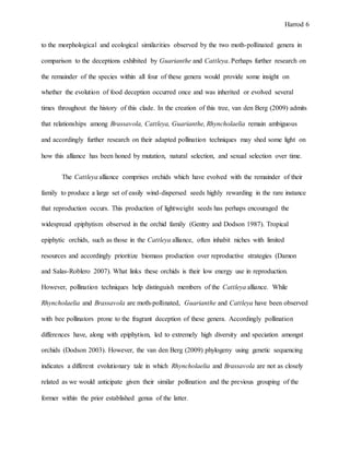 Harrod 6
to the morphological and ecological similarities observed by the two moth-pollinated genera in
comparison to the deceptions exhibited by Guarianthe and Cattleya. Perhaps further research on
the remainder of the species within all four of these genera would provide some insight on
whether the evolution of food deception occurred once and was inherited or evolved several
times throughout the history of this clade. In the creation of this tree, van den Berg (2009) admits
that relationships among Brassavola, Cattleya, Guarianthe, Rhyncholaelia remain ambiguous
and accordingly further research on their adapted pollination techniques may shed some light on
how this alliance has been honed by mutation, natural selection, and sexual selection over time.
The Cattleya alliance comprises orchids which have evolved with the remainder of their
family to produce a large set of easily wind-dispersed seeds highly rewarding in the rare instance
that reproduction occurs. This production of lightweight seeds has perhaps encouraged the
widespread epiphytism observed in the orchid family (Gentry and Dodson 1987). Tropical
epiphytic orchids, such as those in the Cattleya alliance, often inhabit niches with limited
resources and accordingly prioritize biomass production over reproductive strategies (Damon
and Salas-Roblero 2007). What links these orchids is their low energy use in reproduction.
However, pollination techniques help distinguish members of the Cattleya alliance. While
Rhyncholaelia and Brassavola are moth-pollinated, Guarianthe and Cattleya have been observed
with bee pollinators prone to the fragrant deception of these genera. Accordingly pollination
differences have, along with epiphytism, led to extremely high diversity and speciation amongst
orchids (Dodson 2003). However, the van den Berg (2009) phylogeny using genetic sequencing
indicates a different evolutionary tale in which Rhyncholaelia and Brassavola are not as closely
related as we would anticipate given their similar pollination and the previous grouping of the
former within the prior established genus of the latter.
 