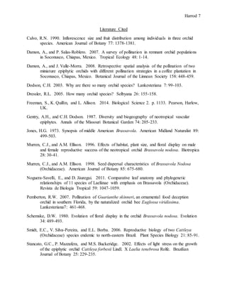 Harrod 7
Literature Cited
Calvo, R.N. 1990. Inflorescence size and fruit distribution among individuals in three orchid
species. American Journal of Botany 77: 1378-1381.
Damon, A., and P. Salas-Roblero. 2007. A survey of pollination in remnant orchid populations
in Soconusco, Chiapas, Mexico. Tropical Ecology 48: 1-14.
Damon, A., and J. Valle-Morra. 2008. Retrospective spatial analysis of the pollination of two
miniature epiphytic orchids with different pollination strategies in a coffee plantation in
Soconusco, Chiapas, Mexico. Botanical Journal of the Linnean Society 158: 448-459.
Dodson, C.H. 2003. Why are there so many orchid species? Lankesteriana 7: 99-103.
Dressler, R.L. 2005. How many orchid species? Selbyana 26: 155-158.
Freeman, S., K. Quillin, and L. Allison. 2014. Biological Science 2. p. 1133. Pearson, Harlow,
UK.
Gentry, A.H., and C.H. Dodson. 1987. Diversity and biogeography of neotropical vascular
epiphytes. Annals of the Missouri Botanical Garden 74: 205-233.
Jones, H.G. 1973. Synopsis of middle American Brassavola. American Midland Naturalist 89:
499-503.
Murren, C.J., and A.M. Ellison. 1996. Effects of habitat, plant size, and floral display on male
and female reproductive success of the neotropical orchid Brassavola nodosa. Biotropica
28: 30-41.
Murren, C.J., and A.M. Ellison. 1998. Seed dispersal characteristics of Brassavola Nodosa
(Orchidaceae). American Journal of Botany 85: 675-680.
Noguera-Savelli, E., and D. Jáuregui. 2011. Comparative leaf anatomy and phylogenetic
relationships of 11 species of Laeliinae with emphasis on Brassavola (Orchidaceae).
Revista de Biologia Tropical 59: 1047-1059.
Pemberton, R.W. 2007. Pollination of Guarianthe skinneri, an ornamental food deception
orchid in southern Florida, by the naturalized orchid bee Euglossa viridissima.
Lankesteriana7: 461-468.
Schemske, D.W. 1980. Evolution of floral display in the orchid Brassavola nodosa. Evolution
34: 489-493.
Smidt, E.C., V. Silva-Pereira, and E.L. Borba. 2006. Reproductive biology of two Cattleya
(Orchidaceae) species endemic to north-eastern Brazil. Plant Species Biology 21: 85-91.
Stancato, G.C., P. Mazzafera, and M.S. Buckeridge. 2002. Effects of light stress on the growth
of the epiphytic orchid Cattleya forbesii Lindl. X Laelia tenebrosa Rolfe. Brazilian
Journal of Botany 25: 229-235.
 