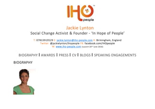 Jackie Lynton
Social Change Activist & Founder - ‘In Hope of People’
T: 07813919529 E: jackie.lynton@iho-people.com R: Birmingham, England
Twitter: @jackielynton/ihopeople FB: facebook.com/IHOpeople
W: www.iho-people.com (Launch 20th June 2016)
BIOGRAPHY I AWARDS I PRESS I CV I BLOGS I SPEAKING ENGAGEMENTS
BIOGRAPHY
 