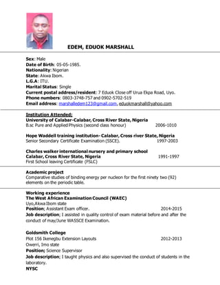 EDEM, EDUOK MARSHALL
Sex: Male
Date of Birth: 05-05-1985.
Nationality: Nigerian
State: Akwa Ibom.
L.G.A: ITU.
Marital Status: Single
Current postal address/resident: 7 Eduok Close off Urua Ekpa Road, Uyo.
Phone numbers: 0803-3748-757 and 0902-5702-519
Email address: marshalledem123@gmail.com, eduokmarshall@yahoo.com
Institution Attended;
University of Calabar-Calabar, Cross River State, Nigeria
B.sc Pure and Applied Physics (second class honour) 2006-1010
Hope Waddell training institution- Calabar, Cross river State, Nigeria
Senior Secondary Certificate Examination (SSCE). 1997-2003
Charles walker international nursery and primary school
Calabar, Cross River State, Nigeria 1991-1997
First School leaving Certificate (FSLC)
Academic project
Comparative studies of binding energy per nucleon for the first ninety two (92)
elements on the periodic table.
Working experience
The West African Examination Council (WAEC)
Uyo,Akwa Ibom state
Position; Assistant Exam officer. 2014-2015
Job description; I assisted in quality control of exam material before and after the
conduct of may/June WASSCE Examination.
Goldsmith College
Plot 156 Ikenegbu Extension Layouts 2012-2013
Owerri, Imo state
Position; Science Supervisor
Job description; I taught physics and also supervised the conduct of students in the
laboratory.
NYSC
 