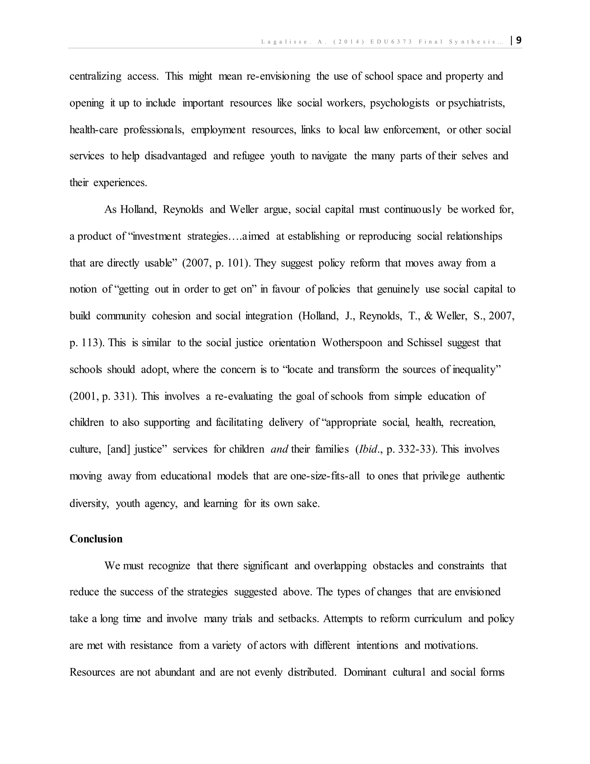 L a g a l i s s e . A . ( 2 0 1 4 ) E D U 6 3 7 3 F i n a l S y n t h e s i s … | 9
centralizing access. This might mean re-envisioning the use of school space and property and
opening it up to include important resources like social workers, psychologists or psychiatrists,
health-care professionals, employment resources, links to local law enforcement, or other social
services to help disadvantaged and refugee youth to navigate the many parts of their selves and
their experiences.
As Holland, Reynolds and Weller argue, social capital must continuously be worked for,
a product of “investment strategies….aimed at establishing or reproducing social relationships
that are directly usable” (2007, p. 101). They suggest policy reform that moves away from a
notion of “getting out in order to get on” in favour of policies that genuinely use social capital to
build community cohesion and social integration (Holland, J., Reynolds, T., & Weller, S., 2007,
p. 113). This is similar to the social justice orientation Wotherspoon and Schissel suggest that
schools should adopt, where the concern is to “locate and transform the sources of inequality”
(2001, p. 331). This involves a re-evaluating the goal of schools from simple education of
children to also supporting and facilitating delivery of “appropriate social, health, recreation,
culture, [and] justice” services for children and their families (Ibid., p. 332-33). This involves
moving away from educational models that are one-size-fits-all to ones that privilege authentic
diversity, youth agency, and learning for its own sake.
Conclusion
We must recognize that there significant and overlapping obstacles and constraints that
reduce the success of the strategies suggested above. The types of changes that are envisioned
take a long time and involve many trials and setbacks. Attempts to reform curriculum and policy
are met with resistance from a variety of actors with different intentions and motivations.
Resources are not abundant and are not evenly distributed. Dominant cultural and social forms
 