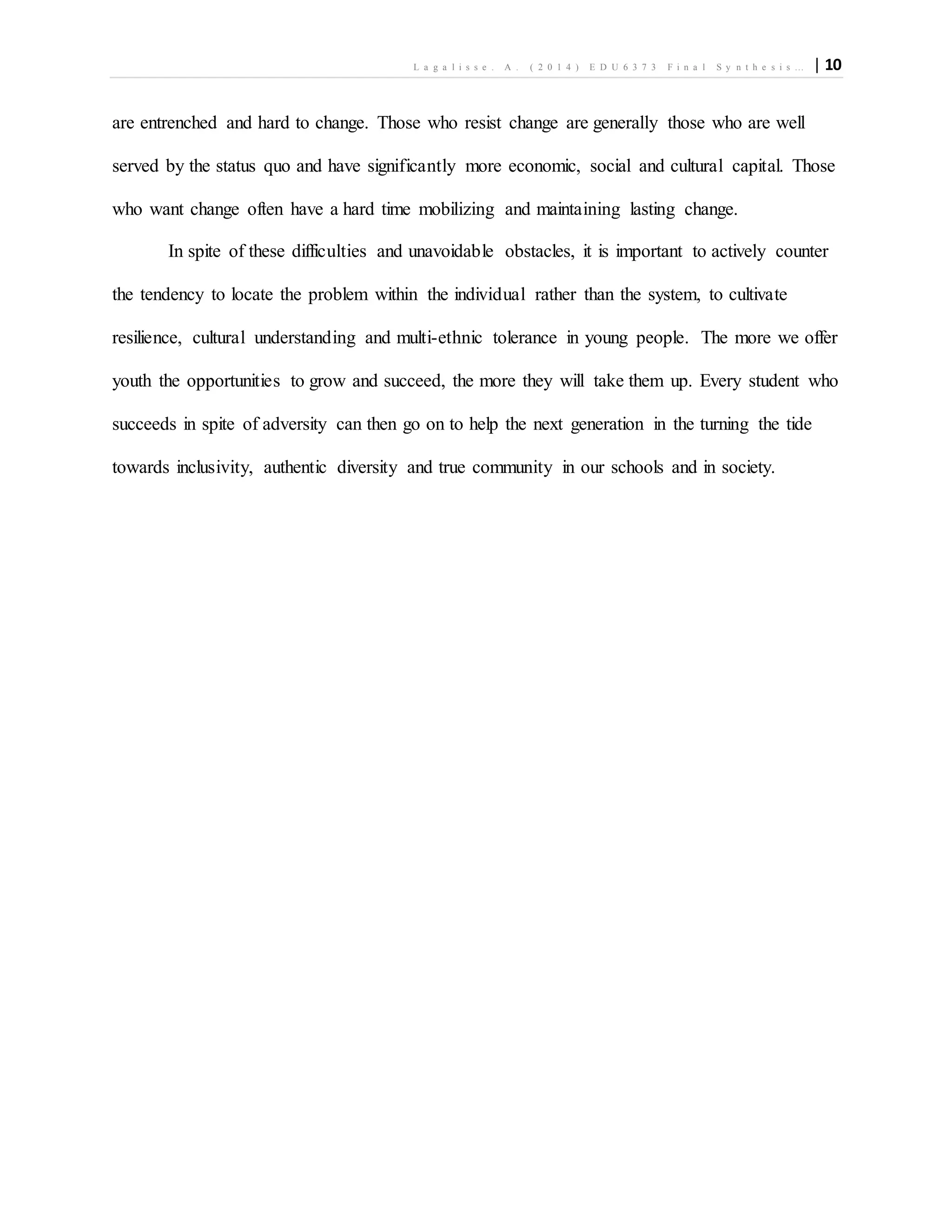 L a g a l i s s e . A . ( 2 0 1 4 ) E D U 6 3 7 3 F i n a l S y n t h e s i s … | 10
are entrenched and hard to change. Those who resist change are generally those who are well
served by the status quo and have significantly more economic, social and cultural capital. Those
who want change often have a hard time mobilizing and maintaining lasting change.
In spite of these difficulties and unavoidable obstacles, it is important to actively counter
the tendency to locate the problem within the individual rather than the system, to cultivate
resilience, cultural understanding and multi-ethnic tolerance in young people. The more we offer
youth the opportunities to grow and succeed, the more they will take them up. Every student who
succeeds in spite of adversity can then go on to help the next generation in the turning the tide
towards inclusivity, authentic diversity and true community in our schools and in society.
 