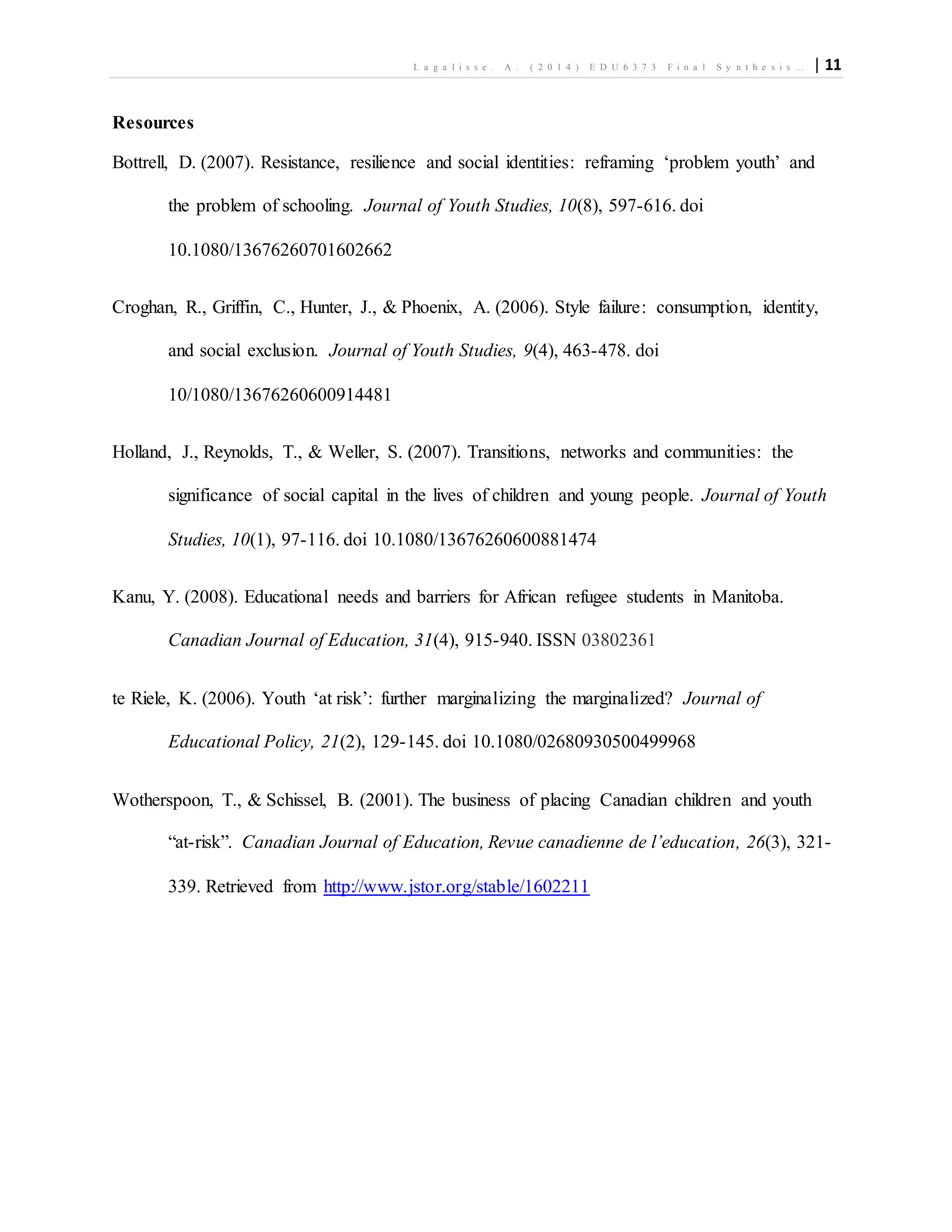 L a g a l i s s e . A . ( 2 0 1 4 ) E D U 6 3 7 3 F i n a l S y n t h e s i s … | 11
Resources
Bottrell, D. (2007). Resistance, resilience and social identities: reframing ‘problem youth’ and
the problem of schooling. Journal of Youth Studies, 10(8), 597-616. doi
10.1080/13676260701602662
Croghan, R., Griffin, C., Hunter, J., & Phoenix, A. (2006). Style failure: consumption, identity,
and social exclusion. Journal of Youth Studies, 9(4), 463-478. doi
10/1080/13676260600914481
Holland, J., Reynolds, T., & Weller, S. (2007). Transitions, networks and communities: the
significance of social capital in the lives of children and young people. Journal of Youth
Studies, 10(1), 97-116. doi 10.1080/13676260600881474
Kanu, Y. (2008). Educational needs and barriers for African refugee students in Manitoba.
Canadian Journal of Education, 31(4), 915-940. ISSN 03802361
te Riele, K. (2006). Youth ‘at risk’: further marginalizing the marginalized? Journal of
Educational Policy, 21(2), 129-145. doi 10.1080/02680930500499968
Wotherspoon, T., & Schissel, B. (2001). The business of placing Canadian children and youth
“at-risk”. Canadian Journal of Education, Revue canadienne de l’education, 26(3), 321-
339. Retrieved from http://www.jstor.org/stable/1602211
 