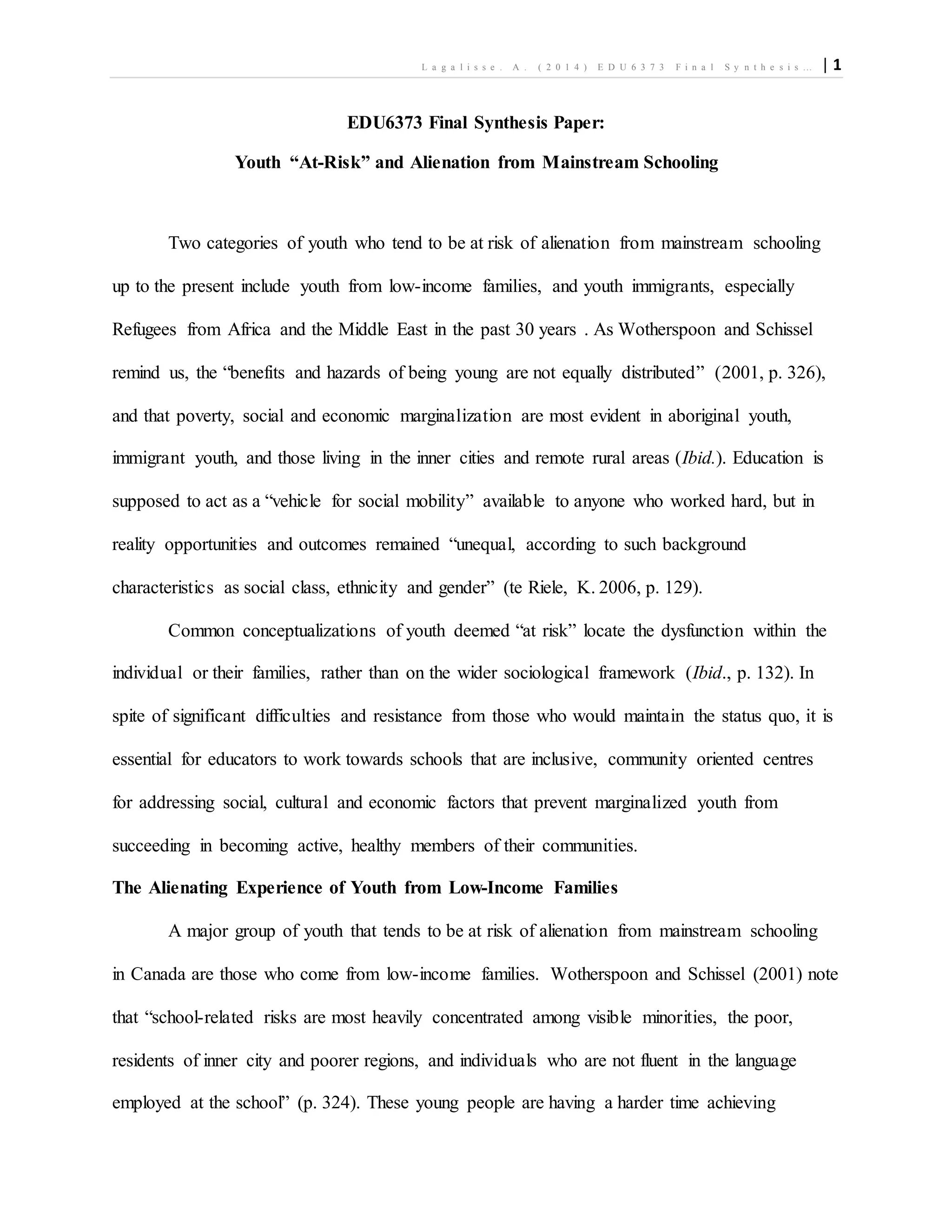 L a g a l i s s e . A . ( 2 0 1 4 ) E D U 6 3 7 3 F i n a l S y n t h e s i s … | 1
EDU6373 Final Synthesis Paper:
Youth “At-Risk” and Alienation from Mainstream Schooling
Two categories of youth who tend to be at risk of alienation from mainstream schooling
up to the present include youth from low-income families, and youth immigrants, especially
Refugees from Africa and the Middle East in the past 30 years . As Wotherspoon and Schissel
remind us, the “benefits and hazards of being young are not equally distributed” (2001, p. 326),
and that poverty, social and economic marginalization are most evident in aboriginal youth,
immigrant youth, and those living in the inner cities and remote rural areas (Ibid.). Education is
supposed to act as a “vehicle for social mobility” available to anyone who worked hard, but in
reality opportunities and outcomes remained “unequal, according to such background
characteristics as social class, ethnicity and gender” (te Riele, K. 2006, p. 129).
Common conceptualizations of youth deemed “at risk” locate the dysfunction within the
individual or their families, rather than on the wider sociological framework (Ibid., p. 132). In
spite of significant difficulties and resistance from those who would maintain the status quo, it is
essential for educators to work towards schools that are inclusive, community oriented centres
for addressing social, cultural and economic factors that prevent marginalized youth from
succeeding in becoming active, healthy members of their communities.
The Alienating Experience of Youth from Low-Income Families
A major group of youth that tends to be at risk of alienation from mainstream schooling
in Canada are those who come from low-income families. Wotherspoon and Schissel (2001) note
that “school-related risks are most heavily concentrated among visible minorities, the poor,
residents of inner city and poorer regions, and individuals who are not fluent in the language
employed at the school” (p. 324). These young people are having a harder time achieving
 