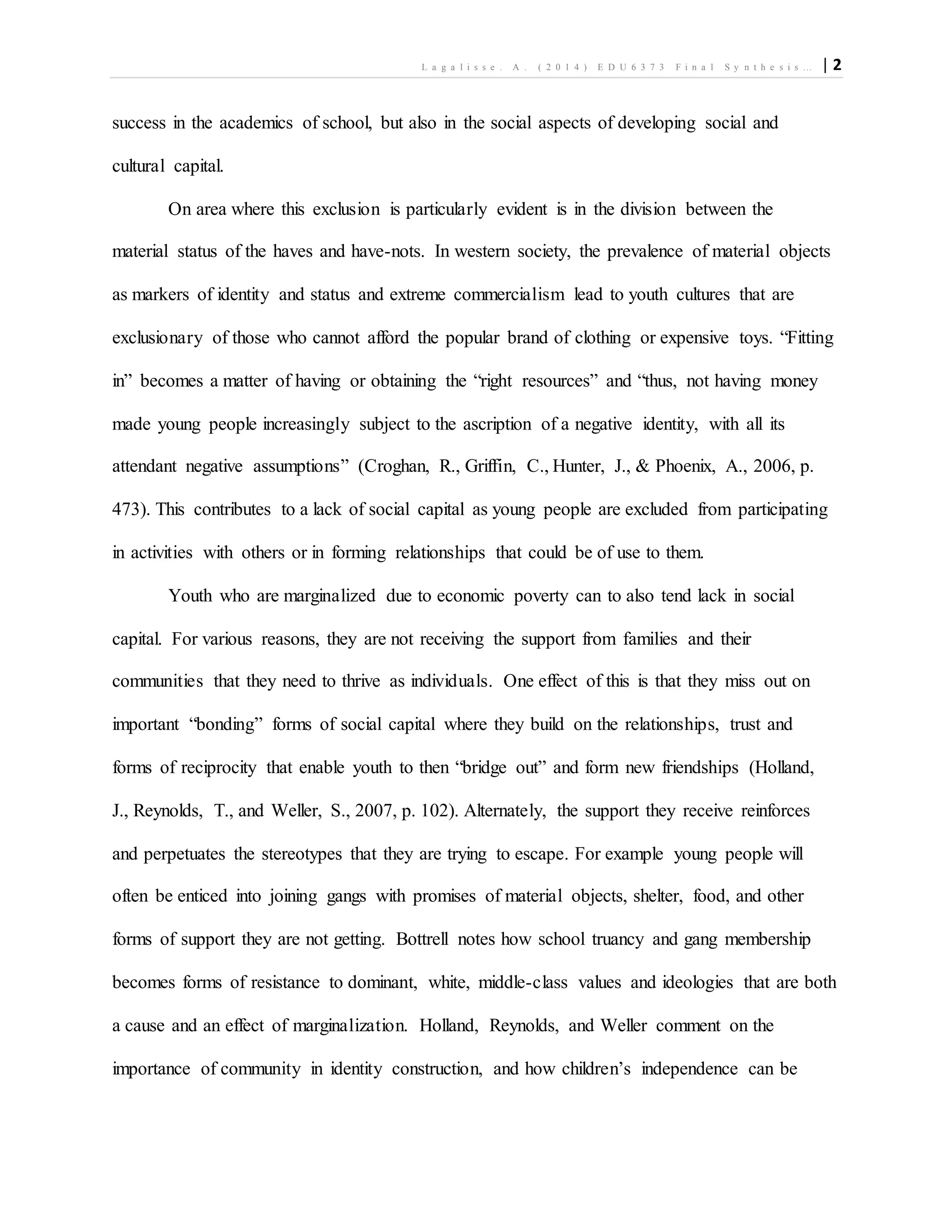 L a g a l i s s e . A . ( 2 0 1 4 ) E D U 6 3 7 3 F i n a l S y n t h e s i s … | 2
success in the academics of school, but also in the social aspects of developing social and
cultural capital.
On area where this exclusion is particularly evident is in the division between the
material status of the haves and have-nots. In western society, the prevalence of material objects
as markers of identity and status and extreme commercialism lead to youth cultures that are
exclusionary of those who cannot afford the popular brand of clothing or expensive toys. “Fitting
in” becomes a matter of having or obtaining the “right resources” and “thus, not having money
made young people increasingly subject to the ascription of a negative identity, with all its
attendant negative assumptions” (Croghan, R., Griffin, C., Hunter, J., & Phoenix, A., 2006, p.
473). This contributes to a lack of social capital as young people are excluded from participating
in activities with others or in forming relationships that could be of use to them.
Youth who are marginalized due to economic poverty can to also tend lack in social
capital. For various reasons, they are not receiving the support from families and their
communities that they need to thrive as individuals. One effect of this is that they miss out on
important “bonding” forms of social capital where they build on the relationships, trust and
forms of reciprocity that enable youth to then “bridge out” and form new friendships (Holland,
J., Reynolds, T., and Weller, S., 2007, p. 102). Alternately, the support they receive reinforces
and perpetuates the stereotypes that they are trying to escape. For example young people will
often be enticed into joining gangs with promises of material objects, shelter, food, and other
forms of support they are not getting. Bottrell notes how school truancy and gang membership
becomes forms of resistance to dominant, white, middle-class values and ideologies that are both
a cause and an effect of marginalization. Holland, Reynolds, and Weller comment on the
importance of community in identity construction, and how children’s independence can be
 