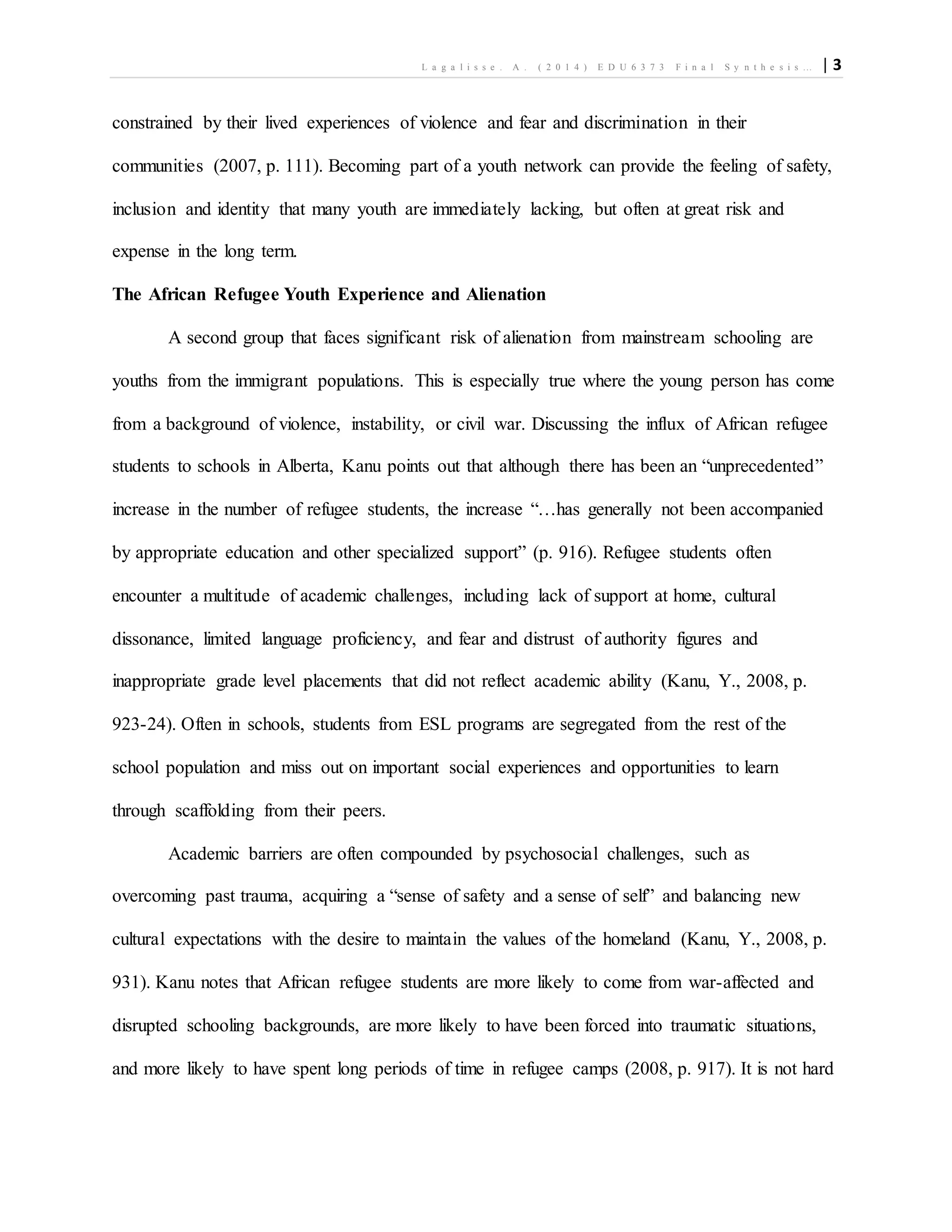 L a g a l i s s e . A . ( 2 0 1 4 ) E D U 6 3 7 3 F i n a l S y n t h e s i s … | 3
constrained by their lived experiences of violence and fear and discrimination in their
communities (2007, p. 111). Becoming part of a youth network can provide the feeling of safety,
inclusion and identity that many youth are immediately lacking, but often at great risk and
expense in the long term.
The African Refugee Youth Experience and Alienation
A second group that faces significant risk of alienation from mainstream schooling are
youths from the immigrant populations. This is especially true where the young person has come
from a background of violence, instability, or civil war. Discussing the influx of African refugee
students to schools in Alberta, Kanu points out that although there has been an “unprecedented”
increase in the number of refugee students, the increase “…has generally not been accompanied
by appropriate education and other specialized support” (p. 916). Refugee students often
encounter a multitude of academic challenges, including lack of support at home, cultural
dissonance, limited language proficiency, and fear and distrust of authority figures and
inappropriate grade level placements that did not reflect academic ability (Kanu, Y., 2008, p.
923-24). Often in schools, students from ESL programs are segregated from the rest of the
school population and miss out on important social experiences and opportunities to learn
through scaffolding from their peers.
Academic barriers are often compounded by psychosocial challenges, such as
overcoming past trauma, acquiring a “sense of safety and a sense of self” and balancing new
cultural expectations with the desire to maintain the values of the homeland (Kanu, Y., 2008, p.
931). Kanu notes that African refugee students are more likely to come from war-affected and
disrupted schooling backgrounds, are more likely to have been forced into traumatic situations,
and more likely to have spent long periods of time in refugee camps (2008, p. 917). It is not hard
 
