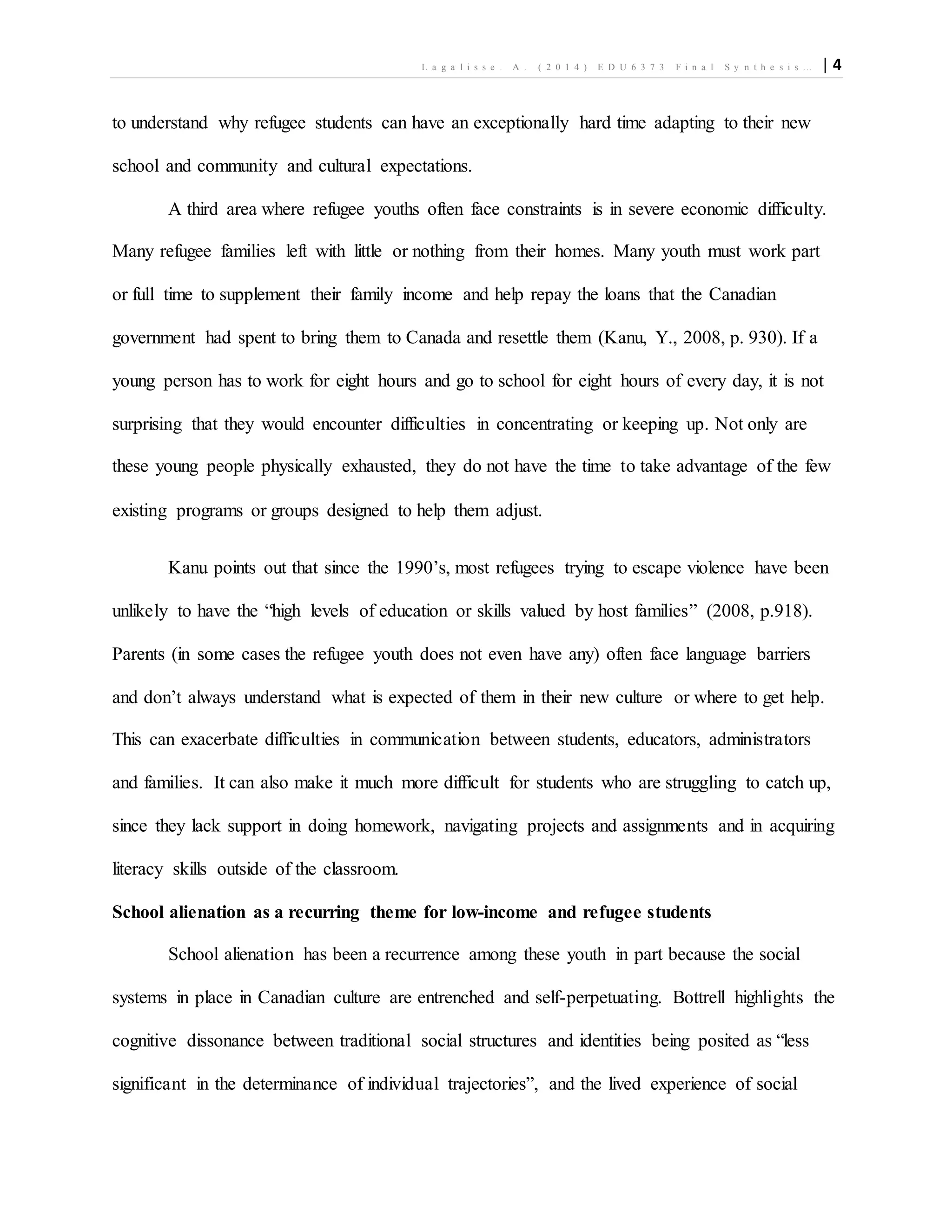 L a g a l i s s e . A . ( 2 0 1 4 ) E D U 6 3 7 3 F i n a l S y n t h e s i s … | 4
to understand why refugee students can have an exceptionally hard time adapting to their new
school and community and cultural expectations.
A third area where refugee youths often face constraints is in severe economic difficulty.
Many refugee families left with little or nothing from their homes. Many youth must work part
or full time to supplement their family income and help repay the loans that the Canadian
government had spent to bring them to Canada and resettle them (Kanu, Y., 2008, p. 930). If a
young person has to work for eight hours and go to school for eight hours of every day, it is not
surprising that they would encounter difficulties in concentrating or keeping up. Not only are
these young people physically exhausted, they do not have the time to take advantage of the few
existing programs or groups designed to help them adjust.
Kanu points out that since the 1990’s, most refugees trying to escape violence have been
unlikely to have the “high levels of education or skills valued by host families” (2008, p.918).
Parents (in some cases the refugee youth does not even have any) often face language barriers
and don’t always understand what is expected of them in their new culture or where to get help.
This can exacerbate difficulties in communication between students, educators, administrators
and families. It can also make it much more difficult for students who are struggling to catch up,
since they lack support in doing homework, navigating projects and assignments and in acquiring
literacy skills outside of the classroom.
School alienation as a recurring theme for low-income and refugee students
School alienation has been a recurrence among these youth in part because the social
systems in place in Canadian culture are entrenched and self-perpetuating. Bottrell highlights the
cognitive dissonance between traditional social structures and identities being posited as “less
significant in the determinance of individual trajectories”, and the lived experience of social
 