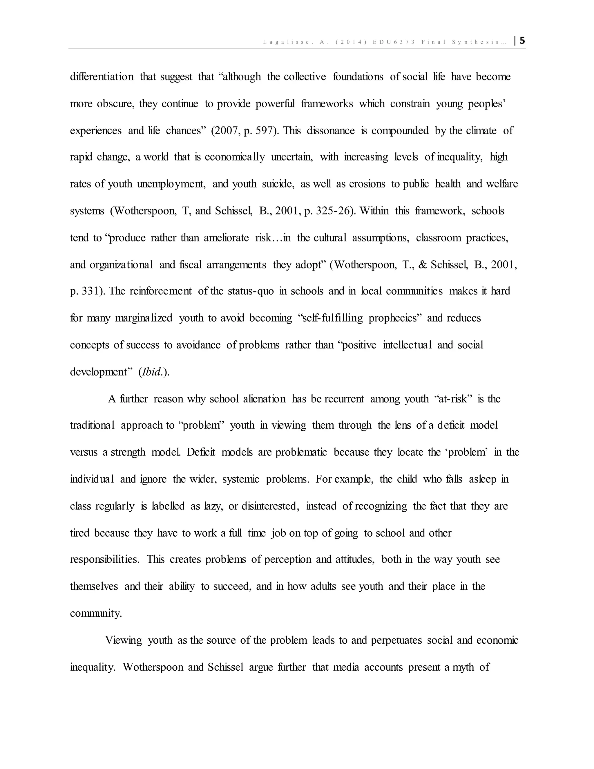 L a g a l i s s e . A . ( 2 0 1 4 ) E D U 6 3 7 3 F i n a l S y n t h e s i s … | 5
differentiation that suggest that “although the collective foundations of social life have become
more obscure, they continue to provide powerful frameworks which constrain young peoples’
experiences and life chances” (2007, p. 597). This dissonance is compounded by the climate of
rapid change, a world that is economically uncertain, with increasing levels of inequality, high
rates of youth unemployment, and youth suicide, as well as erosions to public health and welfare
systems (Wotherspoon, T, and Schissel, B., 2001, p. 325-26). Within this framework, schools
tend to “produce rather than ameliorate risk…in the cultural assumptions, classroom practices,
and organizational and fiscal arrangements they adopt” (Wotherspoon, T., & Schissel, B., 2001,
p. 331). The reinforcement of the status-quo in schools and in local communities makes it hard
for many marginalized youth to avoid becoming “self-fulfilling prophecies” and reduces
concepts of success to avoidance of problems rather than “positive intellectual and social
development” (Ibid.).
A further reason why school alienation has be recurrent among youth “at-risk” is the
traditional approach to “problem” youth in viewing them through the lens of a deficit model
versus a strength model. Deficit models are problematic because they locate the ‘problem’ in the
individual and ignore the wider, systemic problems. For example, the child who falls asleep in
class regularly is labelled as lazy, or disinterested, instead of recognizing the fact that they are
tired because they have to work a full time job on top of going to school and other
responsibilities. This creates problems of perception and attitudes, both in the way youth see
themselves and their ability to succeed, and in how adults see youth and their place in the
community.
Viewing youth as the source of the problem leads to and perpetuates social and economic
inequality. Wotherspoon and Schissel argue further that media accounts present a myth of
 
