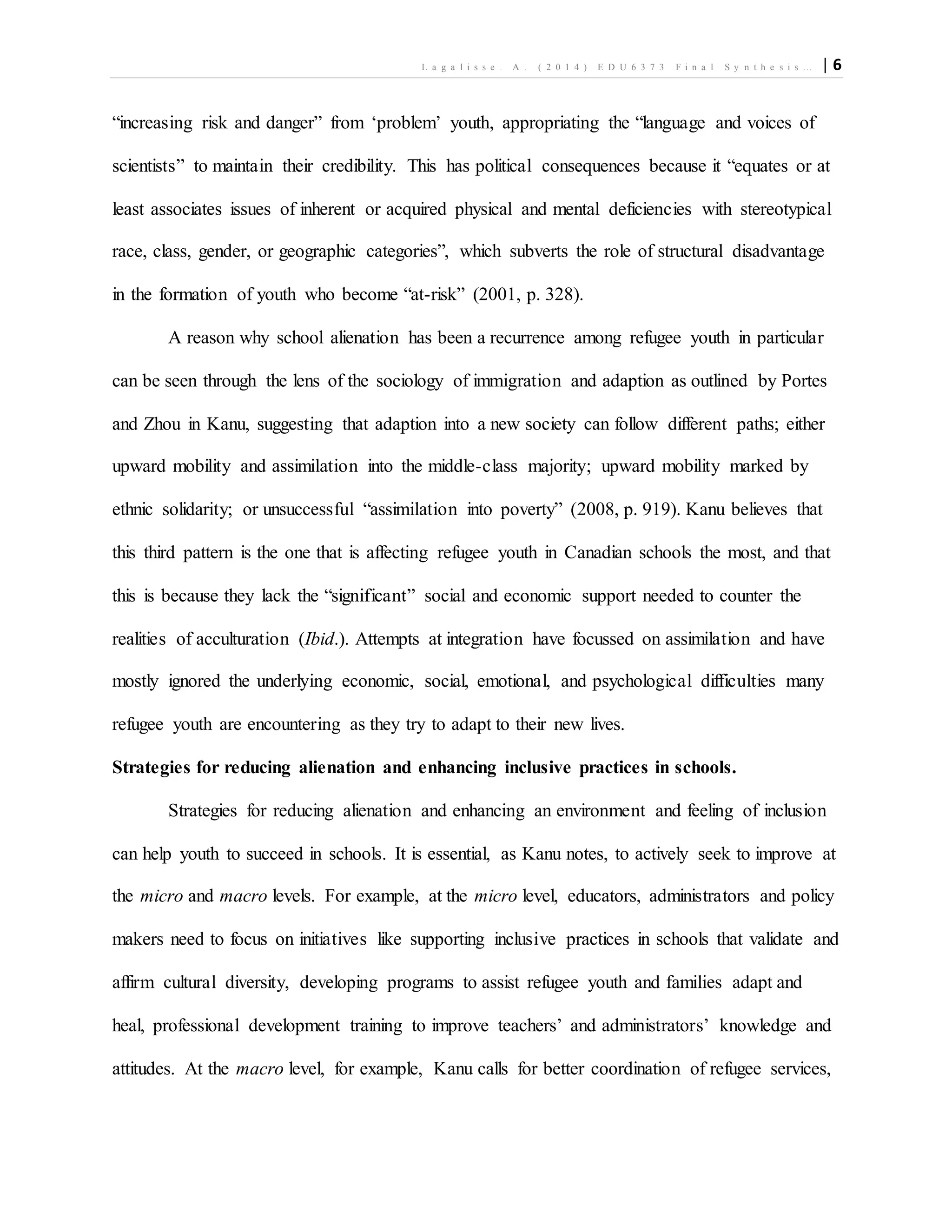 L a g a l i s s e . A . ( 2 0 1 4 ) E D U 6 3 7 3 F i n a l S y n t h e s i s … | 6
“increasing risk and danger” from ‘problem’ youth, appropriating the “language and voices of
scientists” to maintain their credibility. This has political consequences because it “equates or at
least associates issues of inherent or acquired physical and mental deficiencies with stereotypical
race, class, gender, or geographic categories”, which subverts the role of structural disadvantage
in the formation of youth who become “at-risk” (2001, p. 328).
A reason why school alienation has been a recurrence among refugee youth in particular
can be seen through the lens of the sociology of immigration and adaption as outlined by Portes
and Zhou in Kanu, suggesting that adaption into a new society can follow different paths; either
upward mobility and assimilation into the middle-class majority; upward mobility marked by
ethnic solidarity; or unsuccessful “assimilation into poverty” (2008, p. 919). Kanu believes that
this third pattern is the one that is affecting refugee youth in Canadian schools the most, and that
this is because they lack the “significant” social and economic support needed to counter the
realities of acculturation (Ibid.). Attempts at integration have focussed on assimilation and have
mostly ignored the underlying economic, social, emotional, and psychological difficulties many
refugee youth are encountering as they try to adapt to their new lives.
Strategies for reducing alienation and enhancing inclusive practices in schools.
Strategies for reducing alienation and enhancing an environment and feeling of inclusion
can help youth to succeed in schools. It is essential, as Kanu notes, to actively seek to improve at
the micro and macro levels. For example, at the micro level, educators, administrators and policy
makers need to focus on initiatives like supporting inclusive practices in schools that validate and
affirm cultural diversity, developing programs to assist refugee youth and families adapt and
heal, professional development training to improve teachers’ and administrators’ knowledge and
attitudes. At the macro level, for example, Kanu calls for better coordination of refugee services,
 