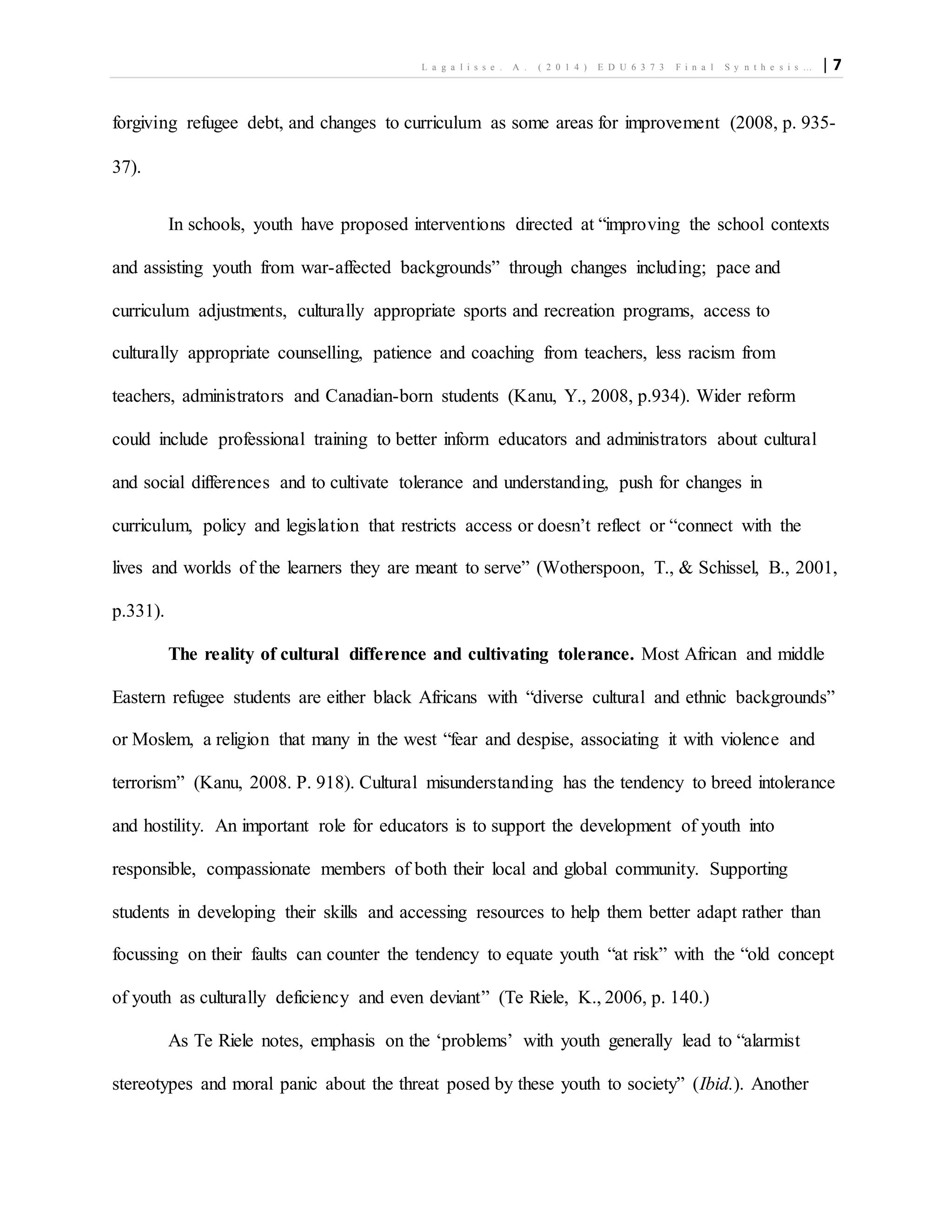 L a g a l i s s e . A . ( 2 0 1 4 ) E D U 6 3 7 3 F i n a l S y n t h e s i s … | 7
forgiving refugee debt, and changes to curriculum as some areas for improvement (2008, p. 935-
37).
In schools, youth have proposed interventions directed at “improving the school contexts
and assisting youth from war-affected backgrounds” through changes including; pace and
curriculum adjustments, culturally appropriate sports and recreation programs, access to
culturally appropriate counselling, patience and coaching from teachers, less racism from
teachers, administrators and Canadian-born students (Kanu, Y., 2008, p.934). Wider reform
could include professional training to better inform educators and administrators about cultural
and social differences and to cultivate tolerance and understanding, push for changes in
curriculum, policy and legislation that restricts access or doesn’t reflect or “connect with the
lives and worlds of the learners they are meant to serve” (Wotherspoon, T., & Schissel, B., 2001,
p.331).
The reality of cultural difference and cultivating tolerance. Most African and middle
Eastern refugee students are either black Africans with “diverse cultural and ethnic backgrounds”
or Moslem, a religion that many in the west “fear and despise, associating it with violence and
terrorism” (Kanu, 2008. P. 918). Cultural misunderstanding has the tendency to breed intolerance
and hostility. An important role for educators is to support the development of youth into
responsible, compassionate members of both their local and global community. Supporting
students in developing their skills and accessing resources to help them better adapt rather than
focussing on their faults can counter the tendency to equate youth “at risk” with the “old concept
of youth as culturally deficiency and even deviant” (Te Riele, K., 2006, p. 140.)
As Te Riele notes, emphasis on the ‘problems’ with youth generally lead to “alarmist
stereotypes and moral panic about the threat posed by these youth to society” (Ibid.). Another
 