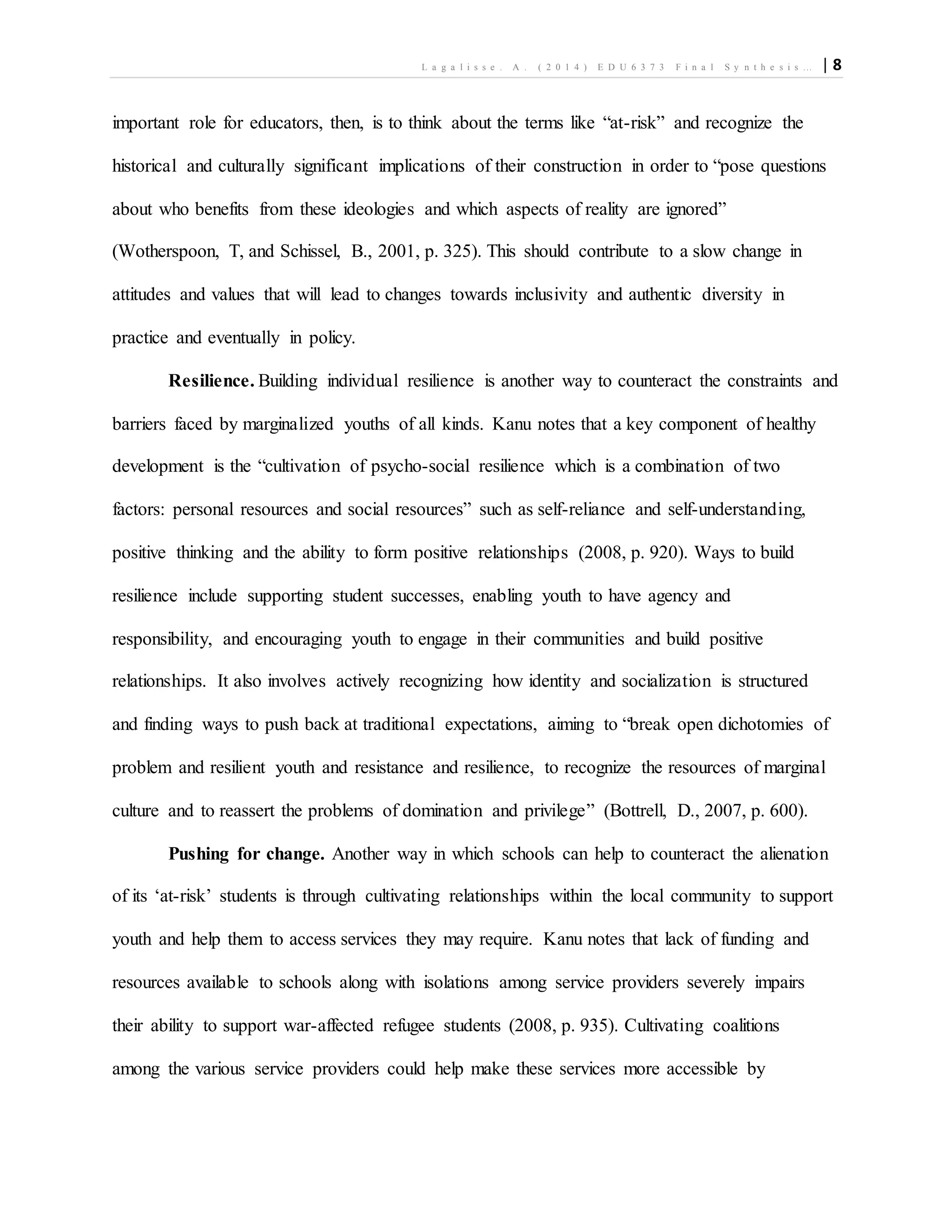 L a g a l i s s e . A . ( 2 0 1 4 ) E D U 6 3 7 3 F i n a l S y n t h e s i s … | 8
important role for educators, then, is to think about the terms like “at-risk” and recognize the
historical and culturally significant implications of their construction in order to “pose questions
about who benefits from these ideologies and which aspects of reality are ignored”
(Wotherspoon, T, and Schissel, B., 2001, p. 325). This should contribute to a slow change in
attitudes and values that will lead to changes towards inclusivity and authentic diversity in
practice and eventually in policy.
Resilience. Building individual resilience is another way to counteract the constraints and
barriers faced by marginalized youths of all kinds. Kanu notes that a key component of healthy
development is the “cultivation of psycho-social resilience which is a combination of two
factors: personal resources and social resources” such as self-reliance and self-understanding,
positive thinking and the ability to form positive relationships (2008, p. 920). Ways to build
resilience include supporting student successes, enabling youth to have agency and
responsibility, and encouraging youth to engage in their communities and build positive
relationships. It also involves actively recognizing how identity and socialization is structured
and finding ways to push back at traditional expectations, aiming to “break open dichotomies of
problem and resilient youth and resistance and resilience, to recognize the resources of marginal
culture and to reassert the problems of domination and privilege” (Bottrell, D., 2007, p. 600).
Pushing for change. Another way in which schools can help to counteract the alienation
of its ‘at-risk’ students is through cultivating relationships within the local community to support
youth and help them to access services they may require. Kanu notes that lack of funding and
resources available to schools along with isolations among service providers severely impairs
their ability to support war-affected refugee students (2008, p. 935). Cultivating coalitions
among the various service providers could help make these services more accessible by
 