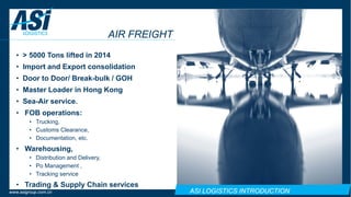 ASI LOGISTICS INTRODUCTIONwww.asigroup.com.cn
AIR FREIGHT
• > 5000 Tons lifted in 2014
• Import and Export consolidation
• Door to Door/ Break-bulk / GOH
• Master Loader in Hong Kong
• Sea-Air service.
• FOB operations:
• Trucking,
• Customs Clearance,
• Documentation, etc.
• Warehousing,
• Distribution and Delivery,
• Po Management ,
• Tracking service
• Trading & Supply Chain services
 
