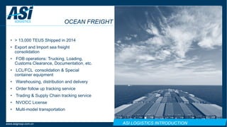 ASI LOGISTICS INTRODUCTIONwww.asigroup.com.cn
OCEAN FREIGHT
• > 13,000 TEUS Shipped in 2014
• Export and Import sea freight
consolidation
• FOB operations: Trucking, Loading,
Customs Clearance, Documentation, etc.
• LCL/FCL consolidation & Special
container equipment
• Warehousing, distribution and delivery
• Order follow up tracking service
• Trading & Supply Chain tracking service
• NVOCC License
• Multi-model transportation
 