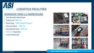 ASI LOGISTICS INTRODUCTIONwww.asigroup.com.cn
LOGISTICS FACILITIES
SHANGHAI TANG LU WAREHOUSE
• Non-Bonded Warehouse
• Total Land 7000 m2
• Rack Area : 3000 Pallet Positions
• Ground Stock : 1000 m2
• Operational Area: 1200 m2
• CFS-CY Operation
• Local Distribution
 