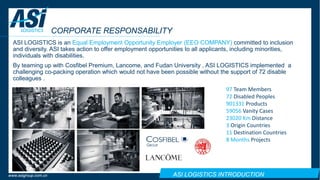 ASI LOGISTICS INTRODUCTIONwww.asigroup.com.cn
CORPORATE RESPONSABILITY
ASI LOGISTICS is an Equal Employment Opportunity Employer (EEO COMPANY) committed to inclusion
and diversity. ASI takes action to offer employment opportunities to all applicants, including minorities,
individuals with disabilities.
By teaming up with Cosfibel Premium, Lancome, and Fudan University , ASI LOGISTICS implemented a
challenging co-packing operation which would not have been possible without the support of 72 disable
colleagues .
97 Team Members
72 Disabled Peoples
901331 Products
59056 Vanity Cases
23020 Km Distance
3 Origin Countries
11 Destination Countries
8 Months Projects
 
