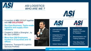 ASI LOGISTICS INTRODUCTIONwww.asigroup.com.cn
ASI LOGISTICS:
WHO ARE WE ?
• A member of ASI GROUP together
with ASI SOLUTIONS
• Our Core Business: Taylor-made
logistics and supply chain
solutions
• Created in 2008 in Shanghai , by
Mr. Dov CHREKY
• More than 200 Employees
located in 5 Countries and 10
offices .
• Extensive Transport & Logistics
Services Portfolio
• Supply Chain
Solutions Provider
for Retailers
• Representation and
Trading Solutions.
• “One Stop Shop”
business Solution.
• International Freight
Forwarder.
• Integrated Door to
Door Solutions ,
Warehouse &
Distribution.
• Added Value logistics
 