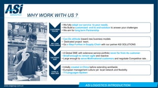 ASI LOGISTICS INTRODUCTIONwww.asigroup.com.cn
WHY WORK WITH US ?
CUSTOMER
FOCUS
• We fully adapt our service to your needs.
• We Build a customized end to end solution to answer your challenges
• We aim for long term Partnership
WE LOVE
CHALLENGE
• Can Do attitude toward new business models
• Dedicated project team.
• Go a Step Further in Supply Chain with our partner ASI SOLUTIONS
THE RIGHT
SIZE
• A Global SME with extensive service portfolio never far from its customer
• Small enough to remain agile and reactive
• Large enough to serve Multinational customers and negotiate Competitive rate .
CHINA &
ASIA DNA
• Initially created in China before extending worldwide
• European management culture yet local network and flexibility
• 11 Languages Spoken
 