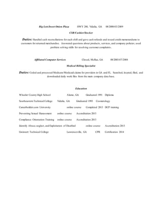 Big LotsSweet Onion Plaza HWY 280, Vidalia, GA 08/2008-03/2009
CSR/Cashier/Stocker
Duties: Handled cash reconciliations for each shift and gave cash refunds and issued credit memorandums to
customers for returned merchandise. Answered questions about products, services, and company policies; used
problem solving skills for resolving customer complaints.
Affiliated Computer Services Closed, McRae, GA 08/2003-07/2008
Medical Billing Specialist
Duties: Coded and processed Medicare/Medicaid claims for providers in GA and FL. Searched, located, filed, and
downloaded daily work files from the main company data base.
Education
Wheeler County High School Alamo, GA Graduated 1991 Diploma
Southeastern Technical College Vidalia, GA Graduated 1993 Cosmetology
Careerbuilder.com University online course Completed 2013 DCP training
Preventing Sexual Harassment online course Accreditation 2013
Compliance Orientation Training online course Accreditation 2013
Identify Abuse,neglect, and Exploitation of Disabled online course Accreditation 2013
Gwinnett Technical College Lawrenceville, GA CPR Certification 2014
 