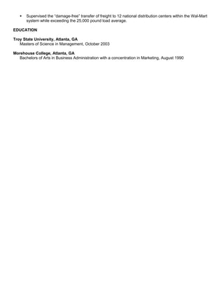  Supervised the “damage-free” transfer of freight to 12 national distribution centers within the Wal-Mart
system while exceeding the 25,000 pound load average.
EDUCATION
Troy State University, Atlanta, GA
Masters of Science in Management, October 2003
Morehouse College, Atlanta, GA
Bachelors of Arts in Business Administration with a concentration in Marketing, August 1990
 