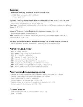 Page 3
EDUCATION
Center for Continuing Education, McMaster University, 2015
· ACC 830 – Basic Bookkeeping Online Self Study
· achieved grade of A+
Diploma of Occupational Health & Environmental Medicine, McMaster University, 1997
· Environmental Toxicology, Cancer, Asthma, Noise, Dust
Major Paper: Does a Causal Relationship Exist Between Environmental Tobacco Smoke and Lung Cancer?
Liaison, 13, #2 – 1998, 2-9.
Master of Science, Human Biodynamics, McMaster University, 1995 – 1997
· Statistics, Motor Learning, Independent Study
Thesis: The Effects of Proactive and Retroactive Demonstrations on Learning Signed Letters - Acta
Psychologica, 101 (1999), 79-90.
Bachelor of Kinesiology with a Minor in Anthropology, McMaster University, 1991 – 1995
· Exercise Physiology, Anatomy, Biomechanics, Psychological/Social Aspects of Sport
PROFESSIONAL DEVELOPMENT
· 2015 - 5S Training, Exactech
· 2014 – present – Team Leader Exchange, Exactech
· 2012 - Oz Principle Training, Exactech
· 2007 – Exactech U – product & sales training
· 2005 – Exactech U – product & sales training
· 2004 – Member of Stryker Canada’s “Women in Leadership”
· 2004 – Reconstructive Products Sales School (Stryker Corporation)
· 2002 - Product & Sales Training for OP-1 Implant (Stryker Corporation)
· 2001 – Women of Influence Luncheon Series attendee (Toronto)
ACHIEVEMENTS & EXTRACURRICULAR ACTIVITIES
· Volunteer Team Manager for Caledonia District Minor Hockey Association 2013 – present
· Volunteer Coach for Haldimand Youth Soccer Club 2007 – present
· Stryker Canada Service Excellence Award 2001
· McMaster University Female Athlete of the Year 1998
· Marauder Scholar for achievement in academics and athletics 1997 – 1998
· McMaster University Dean’s Honour List 1993 – 1995
PERSONAL INTERESTS
· Family; spending time with my husband and two sons (13, 10)
· Sports…..all sports!
 