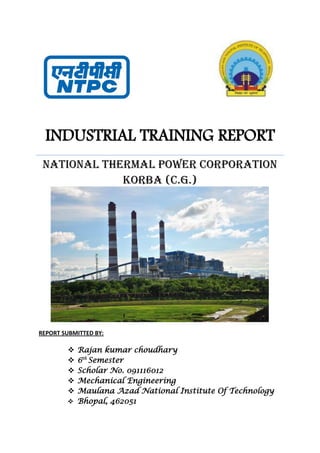 INDUSTRIAL TRAINING REPORT
NATIONAL THERMAL POWER CORPORATION
KORBA (C.G.)
REPORT SUBMITTED BY:
 Rajan kumar choudhary
 6th
Semester
 Scholar No. 091116012
 Mechanical Engineering
 Maulana Azad National Institute Of Technology
 Bhopal, 462051
 